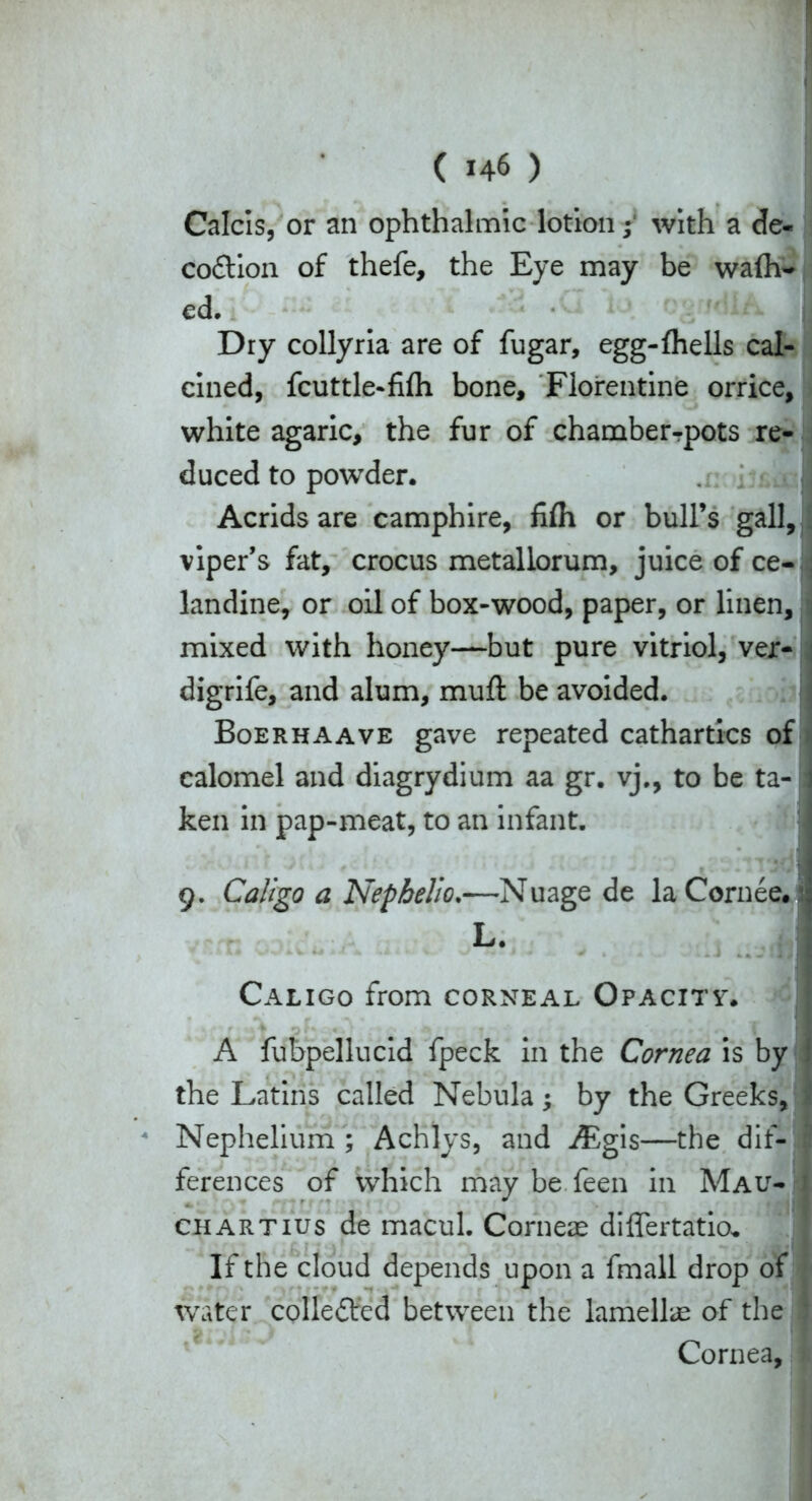 Calcis, or an ophthalmic lotion; with a de« co&ion of thefe, the Eye may be walk- ed. Dry collyria are of fugar, egg-lhells cal- cined, fcuttle-fifli bone, Florentine orrice, white agaric, the fur of chamber-pots re- duced to powder. Acrids are camphire, fifli or bull’s gall, viper’s fat, crocus metallorum, juice of ce- landine, or oil of box-wood, paper, or linen, mixed with honey—but pure vitriol, ver- digrife, and alum, muft be avoided. Boerhaave gave repeated cathartics of calomel and diagrydium aa gr. vj., to be ta- ken in pap-meat, to an infant. 9. Call go a Nep helio.—Nuage de la Cornee. L. Caligo from corneal Opacity. r ; 4 P r * « . • . A * * r ♦ * *4 T I A fubpellucid fpeck in the Cornea is by the Latins called Nebula; by the Greeks, Nephelium ; Achlys, and iEgis—the dif- ferences of which may be feen in Mau- chartius de macul. Corneae diflertatio* If the cloud depends upon a fmall drop of water colledfed between the lamellae of the Cornea,