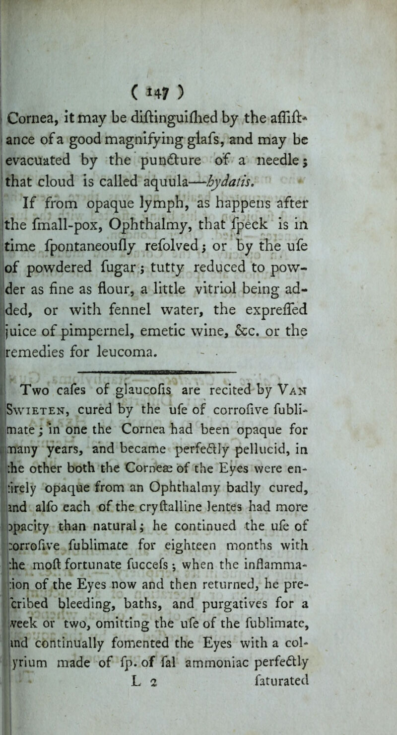 j Cornea, it may be diftinguifhed by the aflifb* ance of a good magnifying glafs, and may be evacuated by the pun&ure of a needle; that cloud is called aquula—hydatis. If from opaque lymph, as happens after Ithe fmall-pox, Ophthalmy, that fpeck is in time fpontaneoufly refolved; or by the ufe of powdered fugar; tutty reduced to pow- der as fine as flour, a little vitriol being ad- ded, or with fennel water, the exprefled ['juice of pimpernel, emetic wine, &c. or the [(remedies for leucoma. Two cafes of glaucofis are recited by Van Swieten, cured by the ufe of corrofive fubli- mate; m one the Cornea had been opaque for many years, and became perfe&ly pellucid, in jihe other both the Corneas of the Eyes were en- tirely opaque from an Ophthalmy badly cured, and alfo each of the cryftalline Jentes had more opacity than natural; he continued the ufe of ttorrofive fublimace for eighteen months with the moft fortunate fuccefs ; when the inflamma- tion of the Eyes now and then returned, he pre- cribed bleeding, baths, and purgatives for a veek or two, omitting the ufe of the fublimate, md continually fomented the Eyes with a col- yrium made of fp. of fal ammoniac perfectly