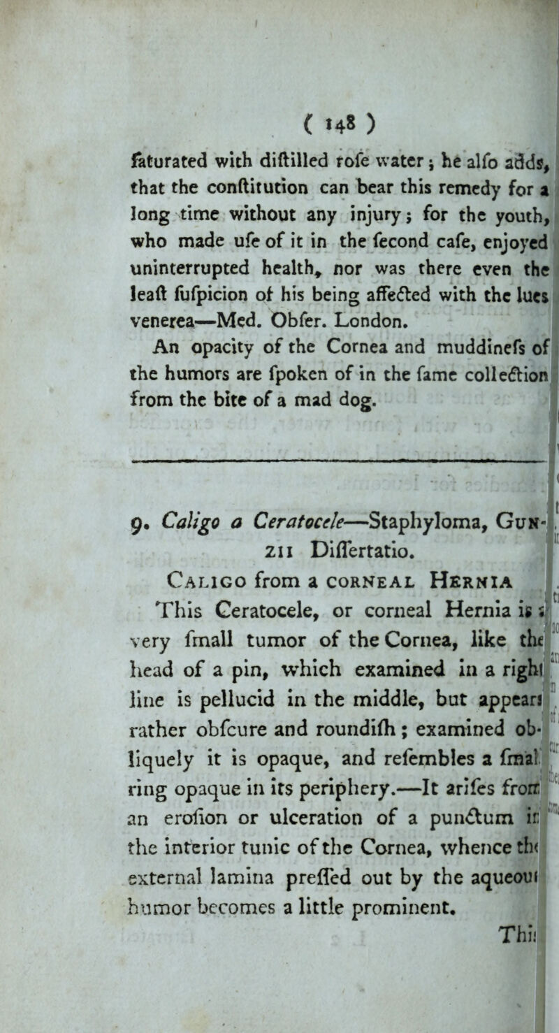 ( >4» ) faturated with diftilled tofe water ; he alfo adds, that the conftitution can bear this remedy for a long time without any injury; for the youth, who made ufe of it in the fecond cafe, enjoyed uninterrupted health* nor was there even the lead fufpicion of his being affe&ed with the lues venerea—Med. Obfer. London. An opacity of the Cornea and muddinefs of the humors are fpoken of in the fame collection from the bite of a mad dog. 'v j - ‘ 7  > ' 9« Caligo a Ceratocele—Staphyloma, Gun 211 Diflertatio. Caligo from a corneal Hernia This Geratocele, or corneal Hernia is s very fmall tumor of the Cornea, like the head of a pin, which examined in a right line is pellucid in the middle, but appears rather obfeure and roundifli; examined ob liquely it is opaque, and refembles a fmai ring opaque in its periphery.—It arifes frorr an erolion or ulceration of a pun<£tum ir the interior tunic of the Cornea, whence th< external lamina prefled out by the aqueoui humor becomes a little prominent. Thi: hi