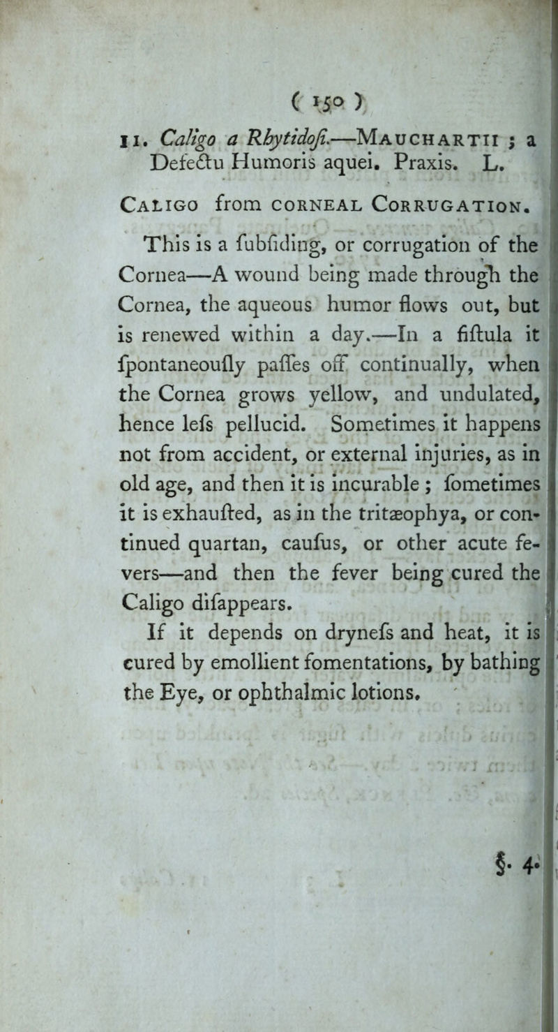 ( »5° ) Ii. Caligo a Rbytidoji.—Mauchartii j a Defeftu Humoris aquei. Praxis. L. Caligo from corneal Corrugation. This is a fubfiding, or corrugation of the Cornea—A wound being made through the Cornea, the aqueous humor flows out, but j is renewed within a day.—In a fiftula it fpontaneoufly paffes off continually, when the Cornea grows yellow, and undulated, i hence lefs pellucid. Sometimes it happens ; not from accident, or external injuries, as in old age, and then it is incurable ; fometimes it is exhaufted, as in the tritaeophya, or con- tinued quartan, caufus, or other acute fe- I vers—and then the fever being cured the Caligo difappears. If it depends on drynefs and heat, it is cured by emollient fomentations, by bathing the Eye, or ophthalmic lotions.