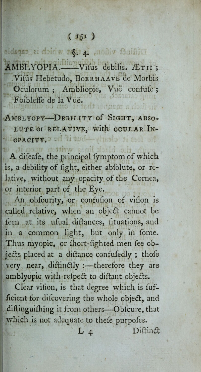 AMBLYOPIA. Vifus debilis, JEtu ; ^* r' ' rt • • .Vifus Hebetudo, Boerhaave de Morbis Oculorum ; Ambliopie, Vue confufe ; Foiblefle de la Vue. I - '*, i I'Z n !?. . i iU'Zi 1' ’ ms *:* >'I'M** * Amrlyopy—Debility of Sight, abso- lute or RELATIVE, with OCULAR In- OPACITY. It .i; ‘ tin\r/ ' f' I t A difeafe, the principal fymptom of which is, a debility of fight, either abfolute, or re- Ilative, without any opacity of the Cornea, or interior part of the Eye. An obfcurity, or confufion of vifion is called relative, when an objed cannot be feen at its ufual diftances, fituations, and in a common light, but only in fome. Thus myopic, or fhort-fighted men fee ob- jeds placed at a diftance confufedly ; thofe very near, diftindly :—therefore they are amblyopic with refped to diftant objeds* I Clear vifion, is that degree which is fuf- ficient for difcovering the whole objed, and diftinguifhing it from others—Obfcure, that which is not adequate to thefe purpofes.