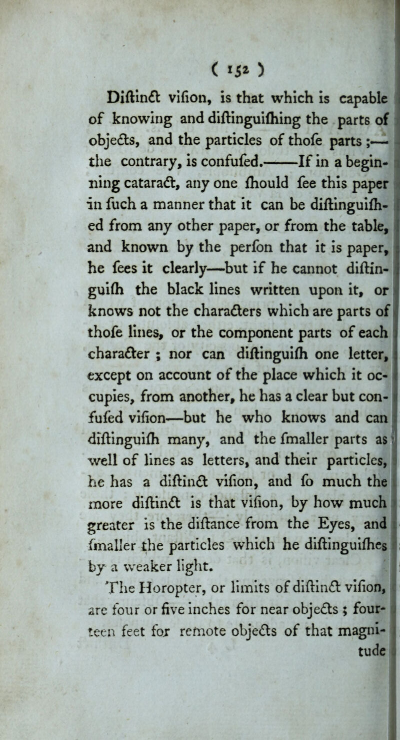 ( ) Diftindl vifion, is that which is capable of knowing and diftinguilhing the parts of objedts, and the particles of thofe parts ;— the contrary, is confufed. If in a begin- ning cataradt, any one fhould fee this paper in fuch a manner that it can be diftinguilh- ed from any other paper, or from the table, and known by the perfon that it is paper, he fees it clearly—but if he cannot diftin- gui(h the black lines written upon it, or knows not the characters which are parts of thofe lines, or the component parts of each character ; nor can diftinguifli one letter, except on account of the place which it oc- cupies, from another, he has a clear but con- fufed vifion—but he who knows and can diftinguifli many, and the fmaller parts as %vell of lines as letters, and their particles, he has a diftindt vifion, and fo much the more diftindt is that vifion, by how much greater is the diftance from the Eyes, and fmaller the particles which he diftinguifhes by a weaker light. The Horopter, or limits of diftindt vifion, are four or five inches for near objedts ; four- teen feet for remote objedts of that magni- tude