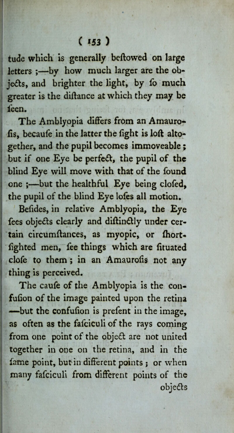 tude which is generally beftowed on large letters ;—by how much larger are the ob- jects, and brighter the light, by fo much greater is the diftance at which they may be leen. The Amblyopia differs from an Amauro- fis, becaufe in the latter the fight is loft alto- gether, and the pupil becomes immoveable; but if one Eye be perfect, the pupil of the blind Eye will move with that of the found i one ;—but the healthful Eye being clofed, the pupil of the blind Eye lofes all motion, Befides, in relative Amblyopia, the Eye I fees objedls clearly and diftindtly under cer- tain circumftances, as myopic, or Ihort- fighted men, fee things which are fituated clofe to them ; in an Amaurofis not any thing is perceived. The caufe of the Amblyopia is the con- fufion of the image painted upon the retina —but the confufion is prefent in the image, as often as the fafeiculi of the rays coming from one point of the objedt are not united together in one on the retina, and in the fame point, but in different points ; or when many fafeiculi from different points of the objedts