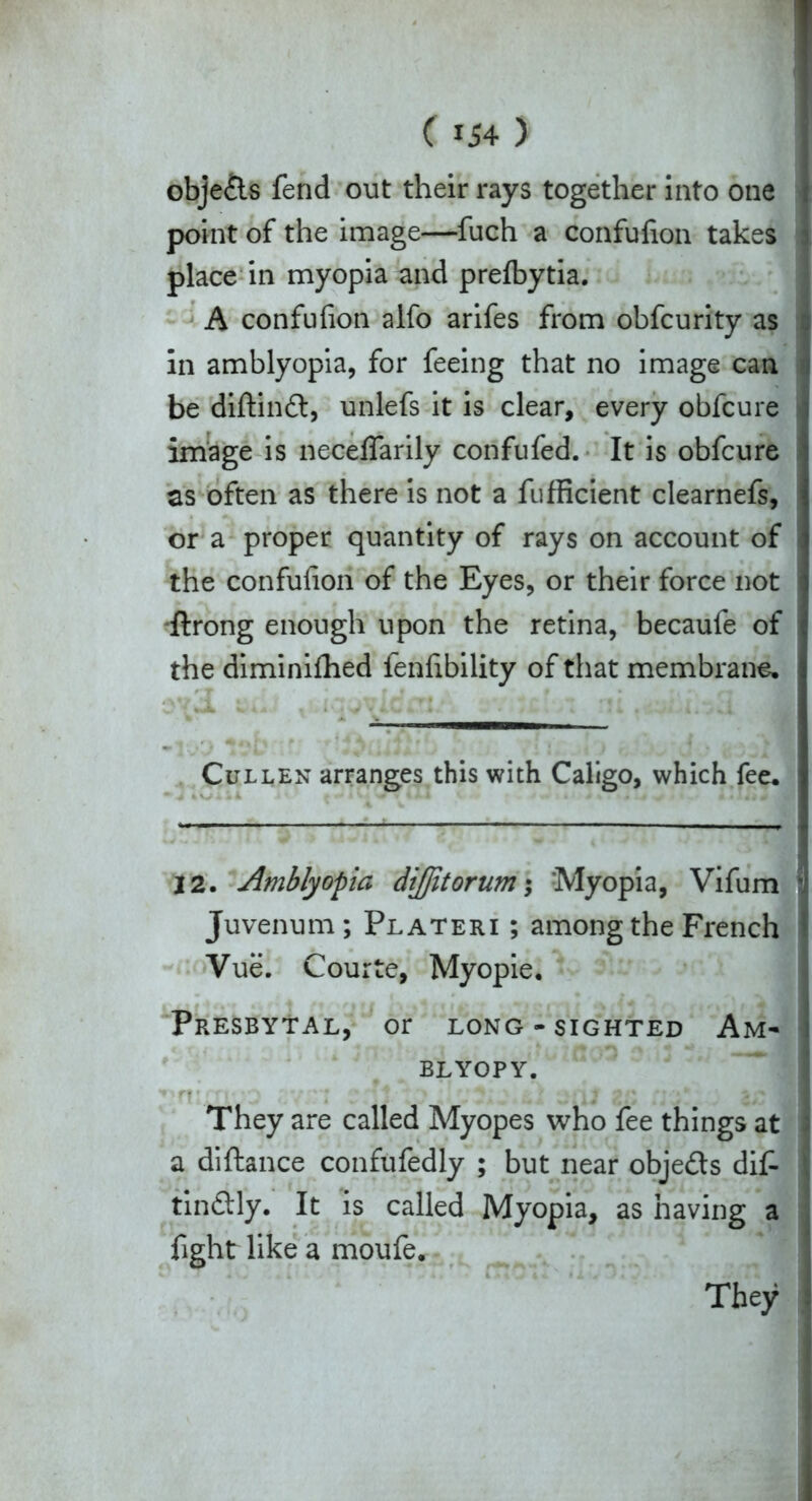 obje&s fend out their rays together into one point of the image—fuch a confufion takes | place in myopia and prelbytia. A confufion alfo arifes from obfcurity as i in amblyopia, for feeing that no image can be diftinft, unlefs it is clear, every obfcure j image is neceffarily confufed. It is obfcure as often as there is not a fufficient clearnefs, or a proper quantity of rays on account of the confufion of the Eyes, or their force not dlrong enough upon the retina, becaufe of the diminiflied fenfibility of that membrane. Cullen arranges this with Caligo, which fee. 12. Amblyopia diflitorum; Myopia, Vifum  Juvenum; Plateri ; among the French Vue. Courte, Myopie. Presbytal, or long-sighted Am- BLYOPY. ■ They are called Myopes who fee things at ; a diftance confufedly ; but near obje&s dif- | tin&ly. It is called Myopia, as having a fight like a moufe. They