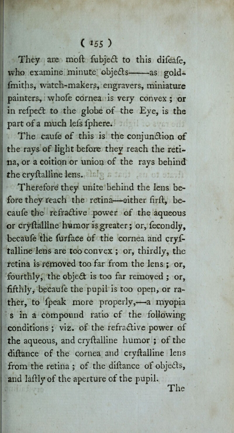 H ii (m ) They ai:e moft fubjeCt to this difeafe, i who examine minute objects as gold- i fmiths, watch-makers, engravers, miniature ! painters, whofe cornea is very convex ; or in refpedt to the globe of the Eye, is the part of a much lefs fphere. The caufe of this is the conjunction of the rays of light before they reach the reti- na, or a coition or union of the rays behind the cryftalline lens. Therefore they unite behind the lens be- fore they reach the retina—either firft, be- caufe the refractive power of the aqueous or cryftalline humor is greater; or, fecondly, becaufe the furface of the cornea and cryf- talline lens are too convex ; or, thirdly, the retina is removed too far from the lens ; or, fourthly, the object is too far removed ; or, fifthly, becaufe the pupil is too open, or ra- ther, to fpeak more properly,—a myopia s in a compound ratio of the following conditions ; viz. of the refractive power of the aqueous, and cryftalline humor ; of the diftance of the cornea and cryftalline lens ; from the retina ; of the diftance of objects, ; and laftly of the aperture of the pupil. vf-