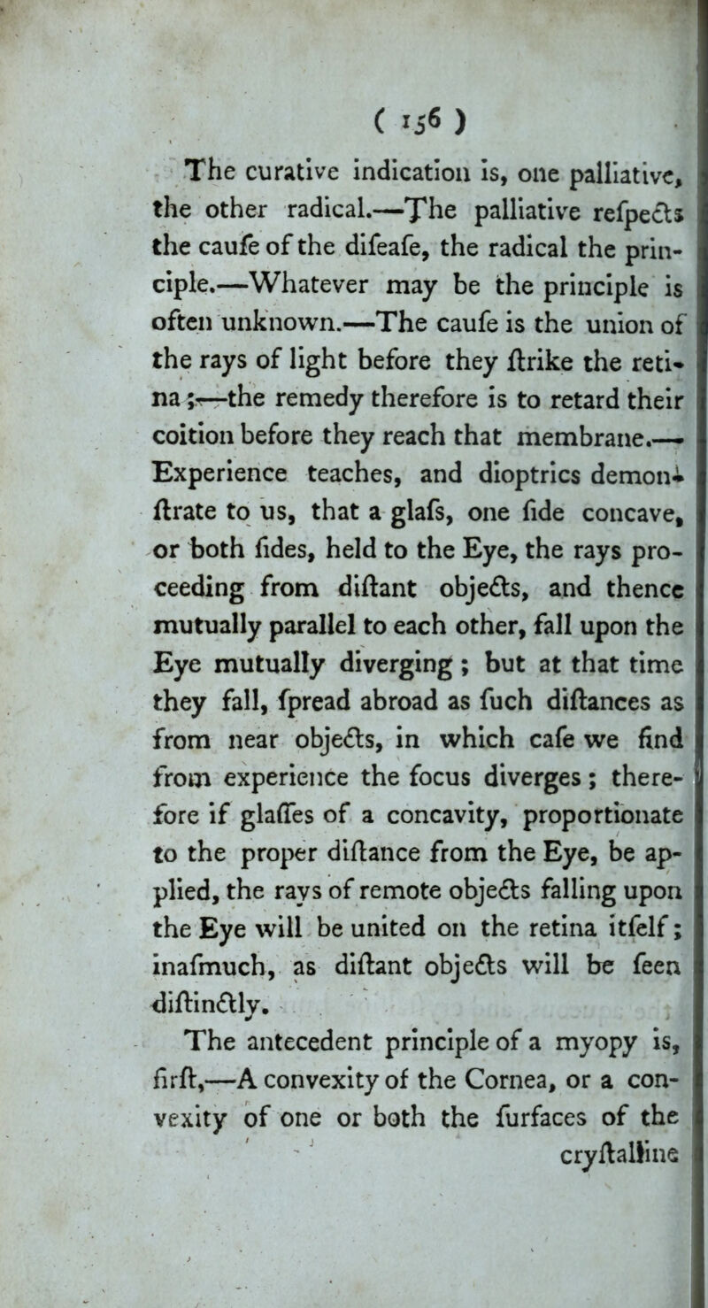 The curative indication is, one palliative, the other radical.—The palliative refpecU the caufe of the difeafe, the radical the prin- ciple.—Whatever may be the principle is often unknown.—The caufe is the union of the rays of light before they ftrike the reti- na —the remedy therefore is to retard their coition before they reach that membrane.— Experience teaches, and dioptrics demon^ ft rate to us, that a glafs, one fide concave, or both fides, held to the Eye, the rays pro- ceeding from diftant obje&s, and thence mutually parallel to each other, fall upon the Eye mutually diverging; but at that time they fall, fpread abroad as fuch diftances as from near obje£ts, in which cafe we find from experience the focus diverges; there- fore if glaffes of a concavity, proportionate to the proper diftance from the Eye, be ap- plied, the rays of remote obje&s falling upon the Eye will be united on the retina itfelf; inafmuch, as diftant obje&s will be feen diftin&ly. The antecedent principle of a myopy is, fir ft,—A convexity of the Cornea, or a con- vexity of one or both the furfaces of the cryftaliine i