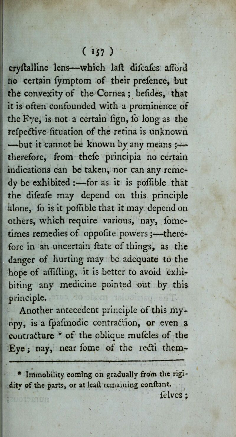 1 ( HI ) cryftalline lens—which laft difeafes afford no Certain (ymptom of their prefence, but the convexity of the Cornea ; befides, that it is often confounded with a prominence of the Eye, is not a certain fign, fo long as the refpedtive fituation of the retina is unknown —but it cannot be known by any means;— : therefore, from thefe principia no certain i indications can be taken, nor can any reme- ■j dy be exhibited :—for as it is polfible that \; the difeafe may depend on this principle I alone, fo is it poffible that it may depend on < others, which require various, nay, fome- ;; times remedies of oppofite powers;—there^ i fore in an uncertain ftate of things, as the : danger of hurting may be adequate to the I hope of affifting, it is better to avoid exhi- j biting any medicine pointed out by this i principle. Another antecedent principle of this my- i opy, is a fpafmodic contraction, or even a contraCture * of the oblique mufcles of the Eye; nay, near fome of the reCti them* * Immobility coming on gradually from the rigi- dity of the parts, or at leaft remaining conflant. felves;