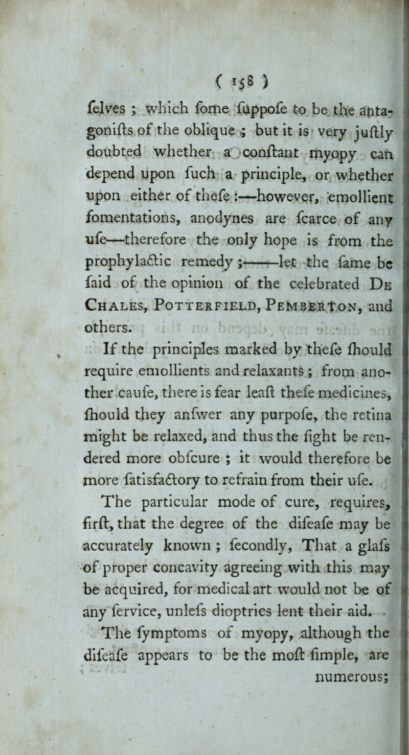 felves ; which fome fuppofe to be the afita- gonifts of the oblique ; but it is very juftly doubted whether a conftant myopy can depend upon fuch a principle, or whether upon either of thefe :—however, emollient fomentations, anodynes are fcarce of any ufe—therefore the only hope is from the prophylaftic remedy ; let the fame be faid of the opinion of the celebrated De Chales, Potterfield, Pemberton, and others. If the principles marked by thefe Ihould require emollients and relaxants ; from ano- ther caufe, there is fear leaf! thefe medicines, {hould they anfwer any purpofe, the retina might be relaxed, and thus the fight be ren- dered more obfeure ; it would therefore be more fatisfaftory to refrain from their ufe. The particular mode of cure, requires, firft, that the degree of the difeafe may be accurately knowm ; fecondly, That a glafs of proper concavity agreeing with this may be acquired, for medical art would not be of any fervice, unlefs dioptrics lent their aid. - The fymptoms of myopy, although the difeafe appears to be the moft fimple, are numerous;
