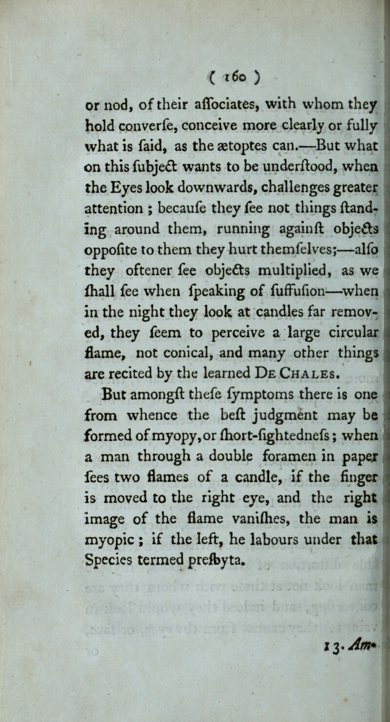 or nod, of their affociates, with whom they hold converfe, conceive more clearly or fully what is faid, as the aetoptes can.—But what on thisfubjeft wants to be underftood, when the Eyes look downwards, challenges greater attention ; becaufe they fee not things {land- ing around them, running again ft objects oppofite to them they hurt themfelves;—alfo they oftener fee objefts multiplied, as we ftiall fee when fpeaking of fuffufion—when in the night they look at candles far remov- ed, they feem to perceive a large circular flame, not conical, and many other things are recited by the learned De Chales. But amongft thefe fymptoms there is one from whence the Left judgment may be formed of myopy,or fhort-fightednefs; when a man through a double foramen in paper fees two flames of a candle, if the finger is moved to the right eye, and the right image of the flame vaniflies, the man is myopic ; if the left, he labours under that Species termed prefbyta.