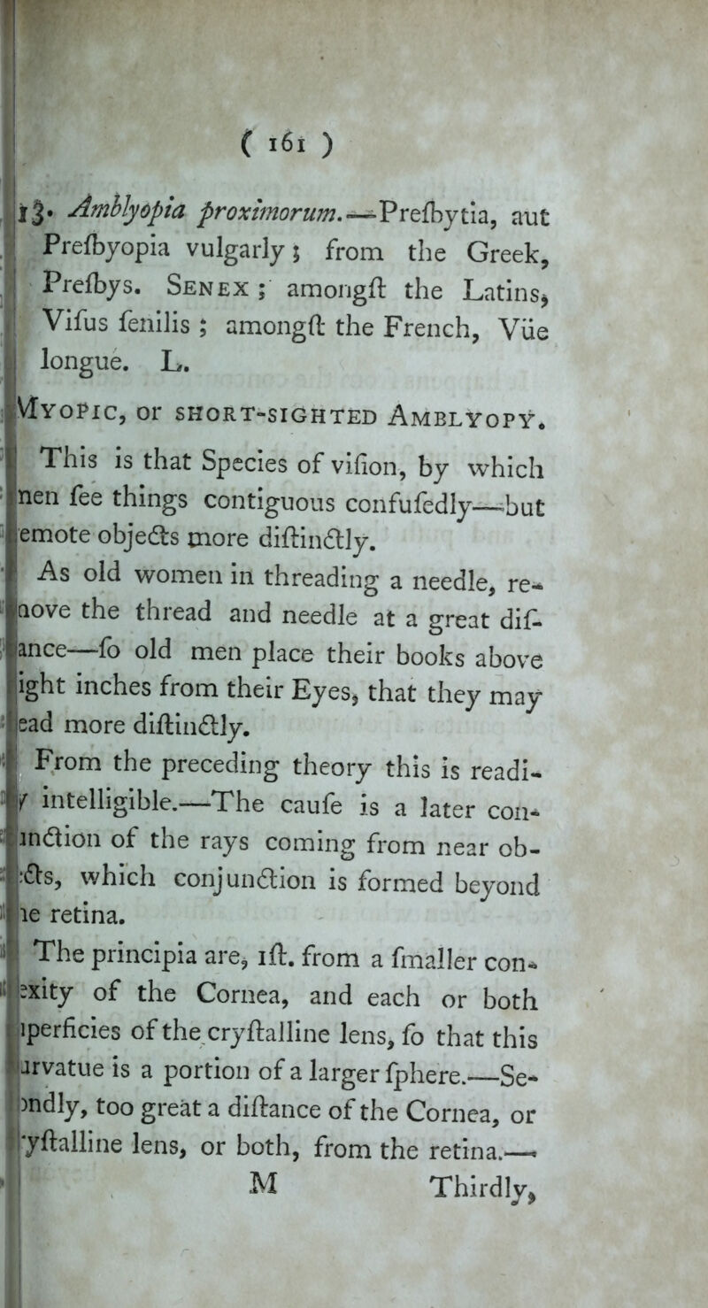 l3* Amblyopia proximorum—-Prefbytia, aut Prefbyopia vulgarly; from the Greek, Prelbys. Senex ; amongft the Latins» Vifus fenilis ; amongft the French, Vue longue. L. VIyOPIC, or SHORT-SIGHTED AmBLYOPY. This is that Species of vifion, by which nen fee things contiguous confufedly—but iemote objedts more diftindtly. I As old women in threading a needle, re- move the thread and needle at a great dif- 'ince lo old men place their books above ight inches from their Eyes, that they may ead more diftindtly. From the preceding theory this is readi- f intelligible.—The caufe is a later con* mcftion of the rays coming from near ob- sfts, which conjundtion is formed beyond ie retina. The principia are, ift. from a fmaller con* :xity of the Cornea, and each or both iperficies of the cryftalline lens, fo that this arvatue is a portion of a larger fphere.—Se* indly, too great a diftance of the Cornea, or Ijyftalline lens, or both, from the retina.— (j! M Thirdly,