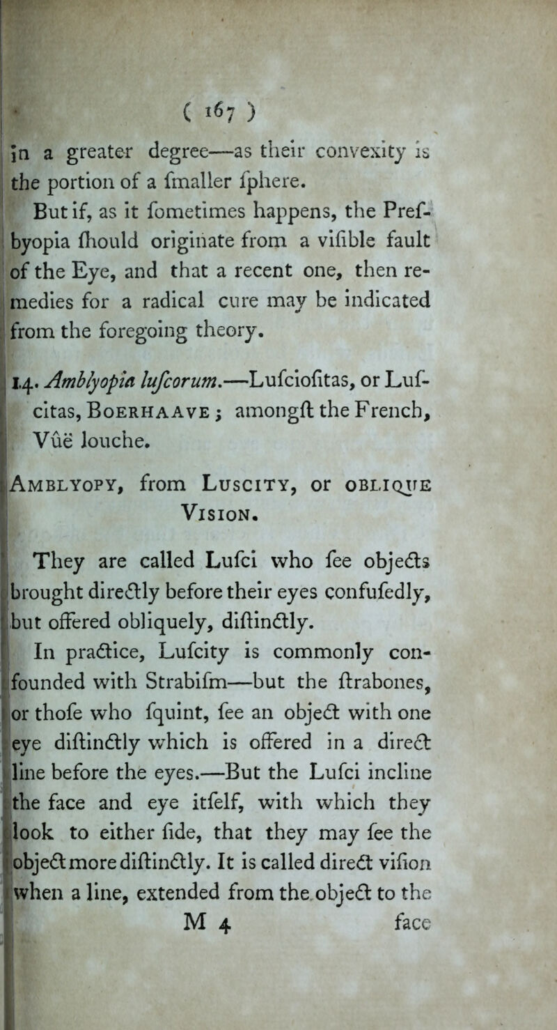 ( »«7 > in a greater degree—as their convexity is the portion of a fmaller fphere. But if, as it fometimes happens, the Pref- byopia fhould originate from a vifible fault of the Eye, and that a recent one, then re- medies for a radical cure may be indicated from the foregoing theory. 114. Amblyopia lufcorum.—Lufciofitas, or Luf- citas, Boerhaave ; amongft the French, Vue louche. LAmblyopy, from Luscity, or oblique Vision. They are called Lufci who fee objedts brought directly before their eyes confufedly, but offered obliquely, diftindtly. In pradtice, Lufcity is commonly con- founded with Strabifm—but the ftrabones, or thofe who fquint, fee an objedt with one eye diftindtly which is offered in a direct line before the eyes.—But the Lufci incline the face and eye itfelf, with which they look to either fide, that they may fee the objedt more diftindtly. It is called diredt vifion when a line, extended from the objedt to the M 4 face