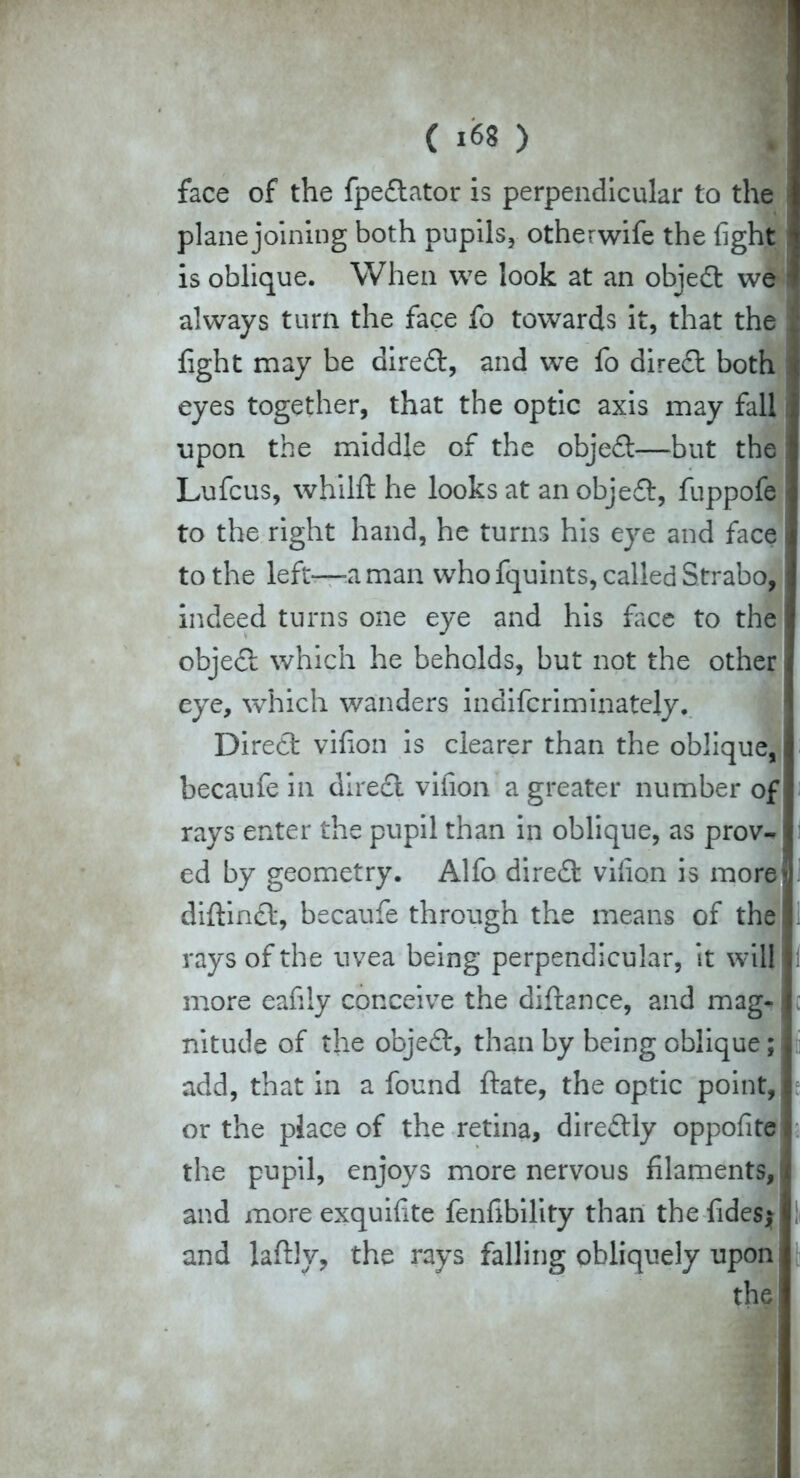 face of the fpeftator is perpendicular to the plane joining both pupils, otherwife the fight is oblique. When we look at an object we always turn the face fo towards it, that the 2 fight may be diredt, and we fo diredt both i eyes together, that the optic axis may fall upon the middle of the objedt—but the Lufcus, whilft he looks at an objedt, fuppofe to the right hand, he turns his eye and face to the left—ra man who fquints, called Strabo, indeed turns one eye and his face to the j objedt which he beholds, but not the other eye, which wanders indifcriminately. Direct vifion is clearer than the oblique, becaufe in direct vifion a greater number of rays enter the pupil than in oblique, as prov-1 ed by geometry. Alfo diredt vifion is moreu diftindt, becaufe through the means of the j. rays of the uvea being perpendicular, it will more eafily conceive the diftance, and mag-! nitude of the object, than by being oblique;; add, that in a found ftate, the optic point,) or the place of the retina, directly oppofite i the pupil, enjoys more nervous filaments,;; and more exquifite fenfibility than the fides* and laftly, the rays falling obliquely upon