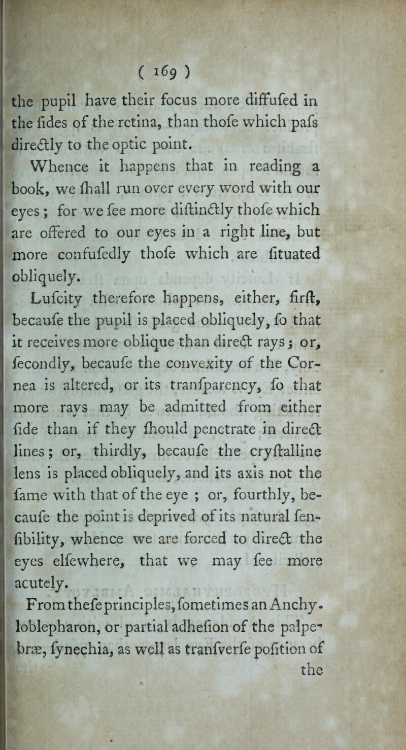 ( l&9 ) the pupil have their focus more diffufed in the fides of the retina, than thofe which pafs dire£tly to the optic point. Whence it happens that in reading a book, we (hall run over every word with our eyes ; for we fee more diftindtly thofe which are offered to our eyes in a right line, but more confufedly thofe which are fituated obliquely. Lufcity therefore happens, either, firfl, becaufe the pupil is placed obliquely, fo that it receives more oblique than diredl rays; or, fecondly, becaufe the convexity of the Cor- nea is altered, or its tranfparency, fo that more rays may be admitted from either fide than if they fhould penetrate in diredl lines; or, thirdly, becaufe the cryftalline j lens is placed obliquely, and its axis not the fame with that of the eye ; or, fourthly, be- caufe the point is deprived of its natural fen- j Ability, whence we are forced to direct the eyes elfewhere, that we may fee more I acutely. Fromthefeprinciples,fometimesan Anchy- loblepharon, or partial adhefion of the palpe- bras, fynechia, as well as tranfverfe pofition of