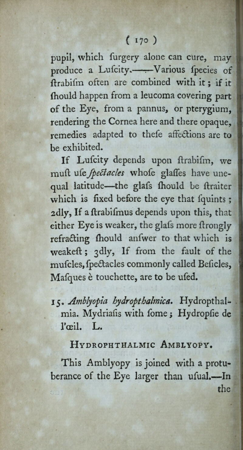 ( *7° ) pupil, which furgery alone can cure, may produce a Lufcity.—r—Various fpecies of ftrabifm often are combined with it; if it (hould happen from a leucoma covering part of the Eye, from a pannus, or pterygium, rendering the Cornea here and there opaque, remedies adapted to thefe affe&ions are to be exhibited. If Lufcity depends upon ftrabifm, we mull ufe fpeftacles whofe glaffes have une- qual latitude—the glafs (hould be ftraiter which is fixed before the eye that fquints; 2dly, If aftrabifmus depends upon this, that either Eye is weaker, the glafs more ftrongly refra&ing (hould anfwer to that which is weakeft ; 3dly, If from the fault of the mufcles,fpe£tacles commonly called Beficles, Mafques e touchette, are to be ufed. 15. Amblyopia hydropthalmica. Hydropthal- mia. Mydriafis with fome; Hydropfie de raft. L. Hydrophthalmic Amblyopy. This Amblyopy is joined with a protu- berance of the Eye larger than ufuah—In