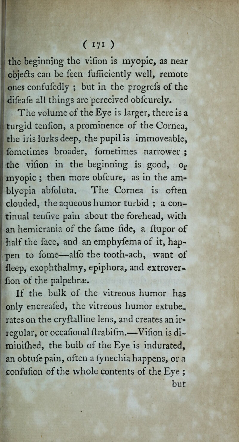 !( *7* ) the beginning the vifion is myopic, as near objects can be feen fufficiently well, remote ones confufedly ; but in the progrefs of the difeafe all things are perceived obfcurely. The volume of the Eye is larger, there is a turgid tenfion, a prominence of the Cornea, the iris lurks deep, the pupil is immoveable, fometimes broader, fometimes narrower ; i the vifion in the beginning is good, or Si myopic ; then more obfcure, as in the am- blyopia abfoluta. The Cornea is often li clouded, the aqueous humor turbid ; a con- tinual tenfive pain about the forehead, with Ian hemicrania of the fame fide, a ftupor of half the face, and an emphyfema of it, hap- 1 pen to fome—alfo the tooth-ach, want of fleep, exophthalmy, epiphora, and extrover- fion of the palpebra?. If the bulk of the vitreous humor has only encreafed, the vitreous humor extube_ | rates on the cryftalline lens, and creates an ir- regular, or occafional ftrabifm.—Vifion is di- minilhed, the bulb of the Eye is indurated, an obtufepain, often a fynechia happens, or a confufion of the whole contents of the Eye ; but