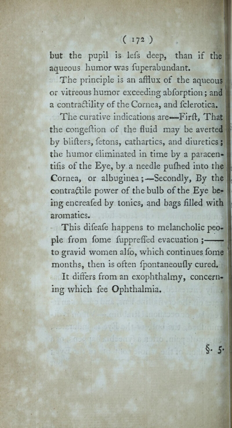 ( *72 ) but the pupil 5s lefs deep, than if the 1 aqueous humor was fuperabundant. The principle is an afflux of the aqueous or vitreous humor exceeding abforption; and a contractility of the Cornea, and fclerotica. The curative indications are—Firft, That the congeuion of the fluid may be averted by blifters, fetons, cathartics, and diuretics; the humor eliminated in time by a paracen- tifis of the Eye, by a needle pufhed into the j Cornea, or albuginea;—Secondly, By the i contractile power of the bulb of the Eye be- ing encreafed by tonics, and bags filled with aromatics. This difeafe happens to melancholic peo- pie from fome fuppreffed evacuation ; , to gravid women alfo, which continues fome months, then is often fpontaneoufly cured. It differs from an exophthalmy, concern- ing which fee Ophthalmia. §• 5-
