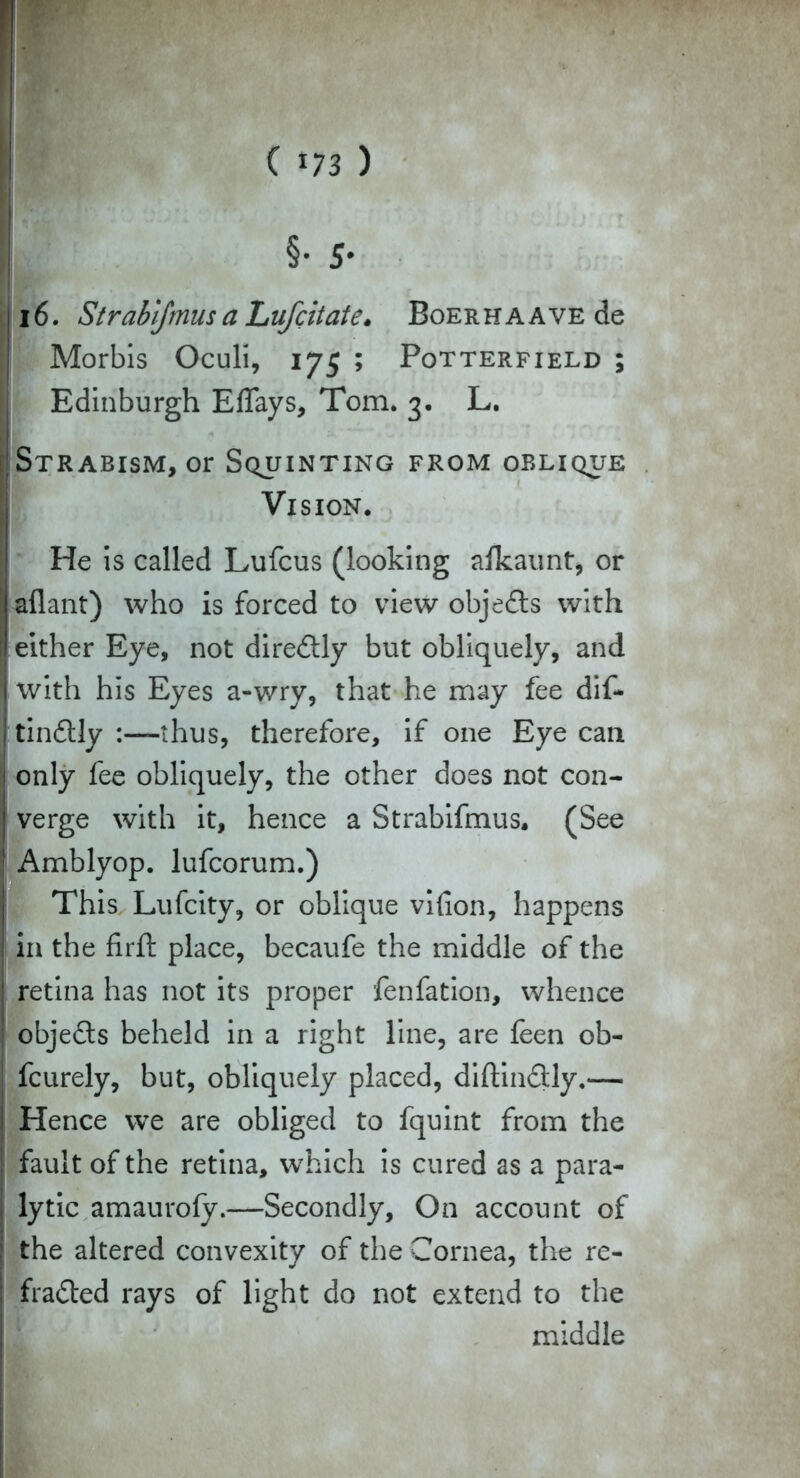 i6. Strabifmusa Lufcitate. BoERHAAVEde Morbis Oculi, 175 ; Potterfield ; Edinburgh Effays, Tom. 3. L. Strabism, or Squinting from oblique Vision. He is called Lufcus (looking afkaunt, or aflant) who is forced to view objects with either Eye, not diretly but obliquely, and with his Eyes a-wry, that he may fee dif- tindtly :—thus, therefore, if one Eye can only fee obliquely, the other does not con- verge with it, hence a Strabifmus. (See Amblyop. lufcorum.) This Lufcity, or oblique vifion, happens in the firft place, becaufe the middle of the retina has not its proper fenfation, whence objets beheld in a right line, are feen ob- fcurely, but, obliquely placed, diftin&ly.— Hence we are obliged to fquint from the fault of the retina, which is cured as a para- lytic amaurofy.—Secondly, On account of the altered convexity of the Cornea, the re- flated rays of light do not extend to the middle