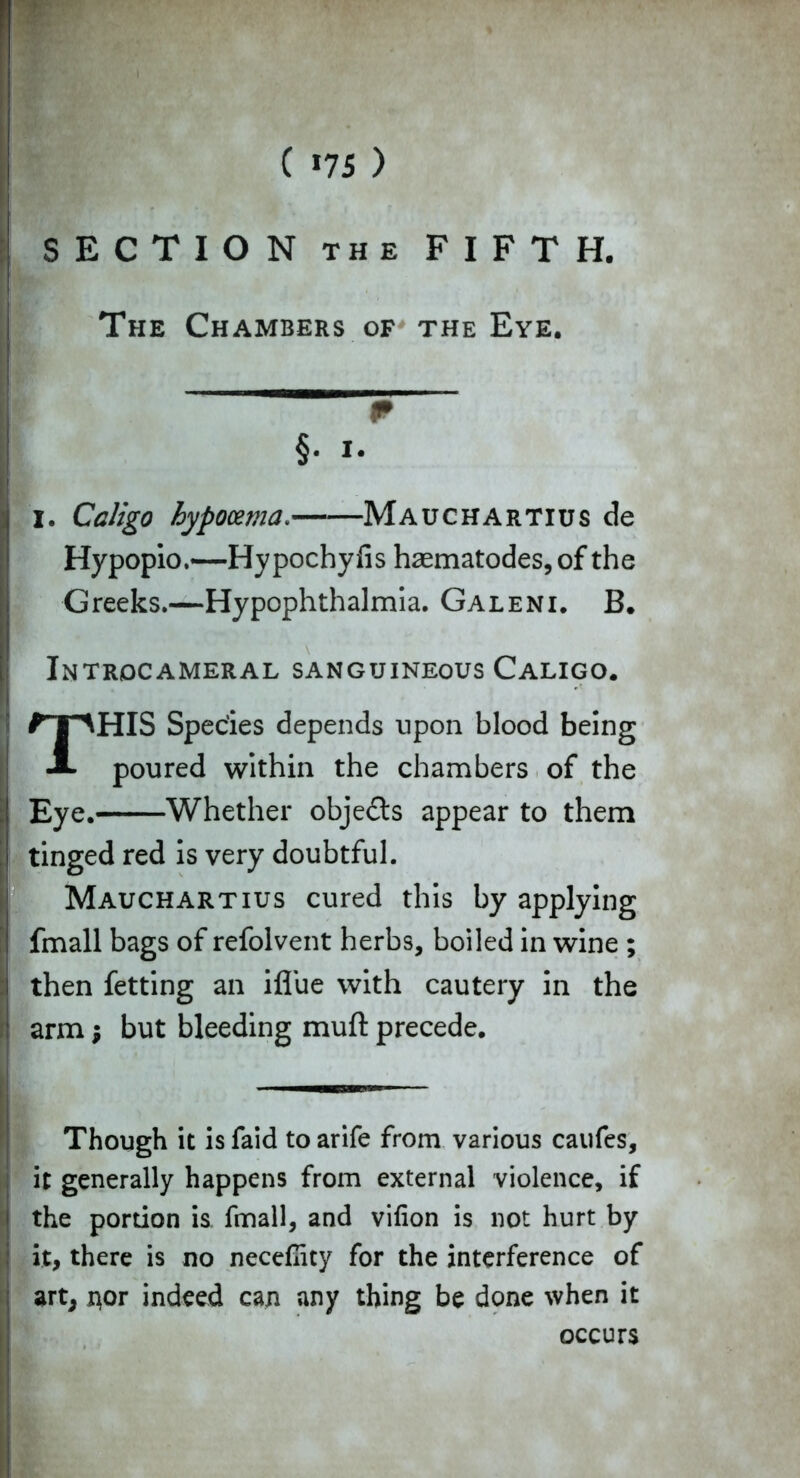 SECTION the FIFTH. The Chambers of the Eye. _____ §. i. I. Caligo hypocema. Mauchartius de Hypopio.—Hypochyfis haematodes, of the Greeks.—Hypophthalmia. Galeni. B. Introcameral sanguineous Caligo. THIS Species depends upon blood being poured within the chambers of the Eye. Whether objects appear to them tinged red is very doubtful. Mauchartius cured this by applying fmall bags of refolvent herbs, boiled in wine ; then fetting an ifliie with cautery in the arm; but bleeding muft precede. Though it isfaid toarife from various caufes, it generally happens from external violence, if the portion is fmall, and vifion is not hurt by it, there is no necefiicy for the interference of art, nor indeed can any thing be done when it occurs