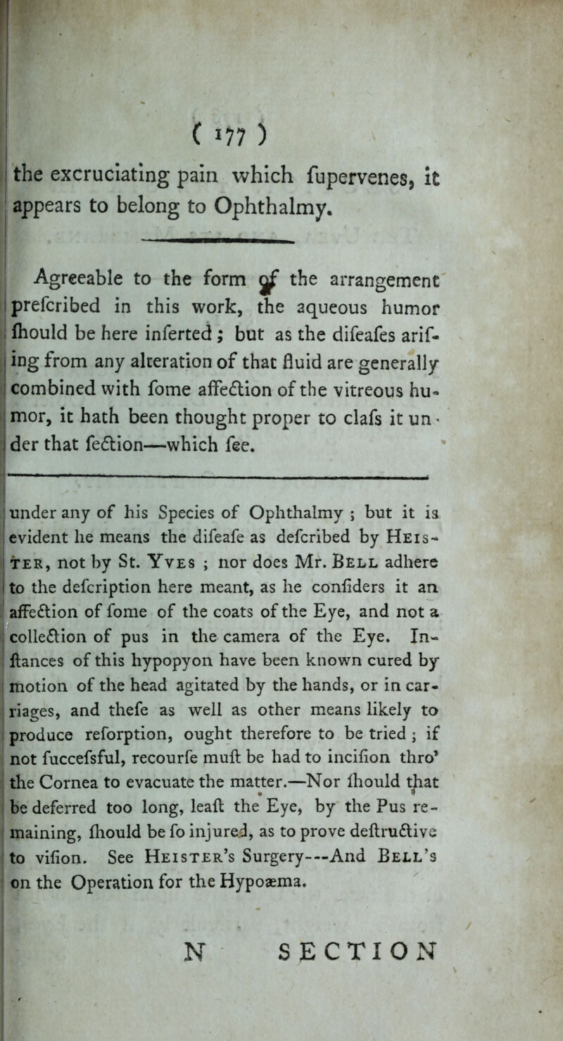 'I ( »77 ) the excruciating pain which fupervenes, it appears to belong to Ophthalmy. Agreeable to the form the arrangement prefcribed in this work, the aqueous humor I Ihould be here inferted ; but as the difeafes arif- < ing from any alteration of that fluid are generally- combined with fome affe&ion of the vitreous hu- mor, it hath been thought proper to clafs it un • I der that fe&ion—which fee. under any of his Species of Ophthalmy ; but it is evident lie means the difeafe as defcribed by Heis- ter, not by St. Yves ; nor does Mr. Bell adhere ito the defcription here meant, as he confiders it an affe&ion of fome of the coats of the Eye, and not a , colle&ion of pus in the camera of the Eye. In- ! fiances of this hypopyon have been known cured by- motion of the head agitated by the hands, or in car- riages, and thefe as well as other means likely to produce reforption, ought therefore to be tried; if not fuccefsful, recourfe muft be had to incifion thro’ the Cornea to evacuate the matter.—Nor Ihould that * $ be deferred too long, leaf! the Eye, by the Pus re- maining, fhould be fo injured, as to prove definitive to vifion. See Heister’s Surgery-—And Bell’s on the Operation for the Bypoaema.