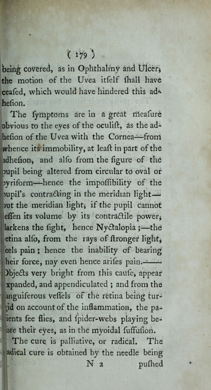 ( *79 ) being covered, as in Ophthalmy and Ulcer* the motion of the Uvea itfelf (hall have iceafed, which would have hindered this ad* hefioii. The fymptOms are in a great rrleafure obvious to the eyes of the oculift, as the ad- hefion of the Uvea with the Cornea—front whence its immobility, at leaft in part of the adhefion* and alfo from the figure of the oupil being altered from circular to oval or pyriform—hence the impoflibility of the pupil's contra&ing in the meridian light- out the meridian light* if the pupil cannot effen its volume by its contrtdtile power* larkens the fight, hence Nydlalopia ;•—the » etina alfo, from the rays of ftronger light* eels pain ; hence the inability of bearing heir force, nay even hence arifes pain.- )bje£ts very bright from this caufe, appear xpanded, and appendiculated ; and from the anguiferous veffels of the retina being tur- ;id on account of the inflammation, the pa- ients fee flies, and fpider-webs playing be- ore theit eyes, as in the myoidal fuffufiori. The cure is palliative, or radical. The adical cure is obtained by the needle being ■\\ N 2 puflied