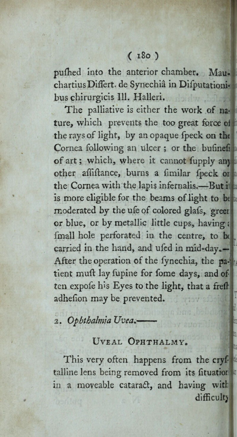 pufhed into the anterior chamber. Mau- chartiusDiffert, de Synechia in Difputationi* j bus chirurgicis 111. Halleri. The palliative is either the work of na- ture, which prevents the too great force oi the rays of light, by an opaque fpeck on the Cornea following an ulcer ; or the bufinef of art; which, where it cannot fupply an} other affiftance, burns a fimilar fpeck or the Cornea with the lapis infernalis.—But i is more eligible for the beams of light to bt moderated by the ufe of colored glafs, greet or blue, or by metallic little cups, having ; fmall hole perforated in the centre, to h carried in the hand, and ufed in mid-day.— After the operation of the fynechia, the pa-' tient muff lay fupine for fome days, and of ten expofe his Eyes to the light, that a freft adhelion may be prevented. 2. Ophthalmia Uvea. Uveal Ophthalmy. This very often happens from the cryf talline lens being removed from its fituatior in a moveable cataraft, and having with difficult)