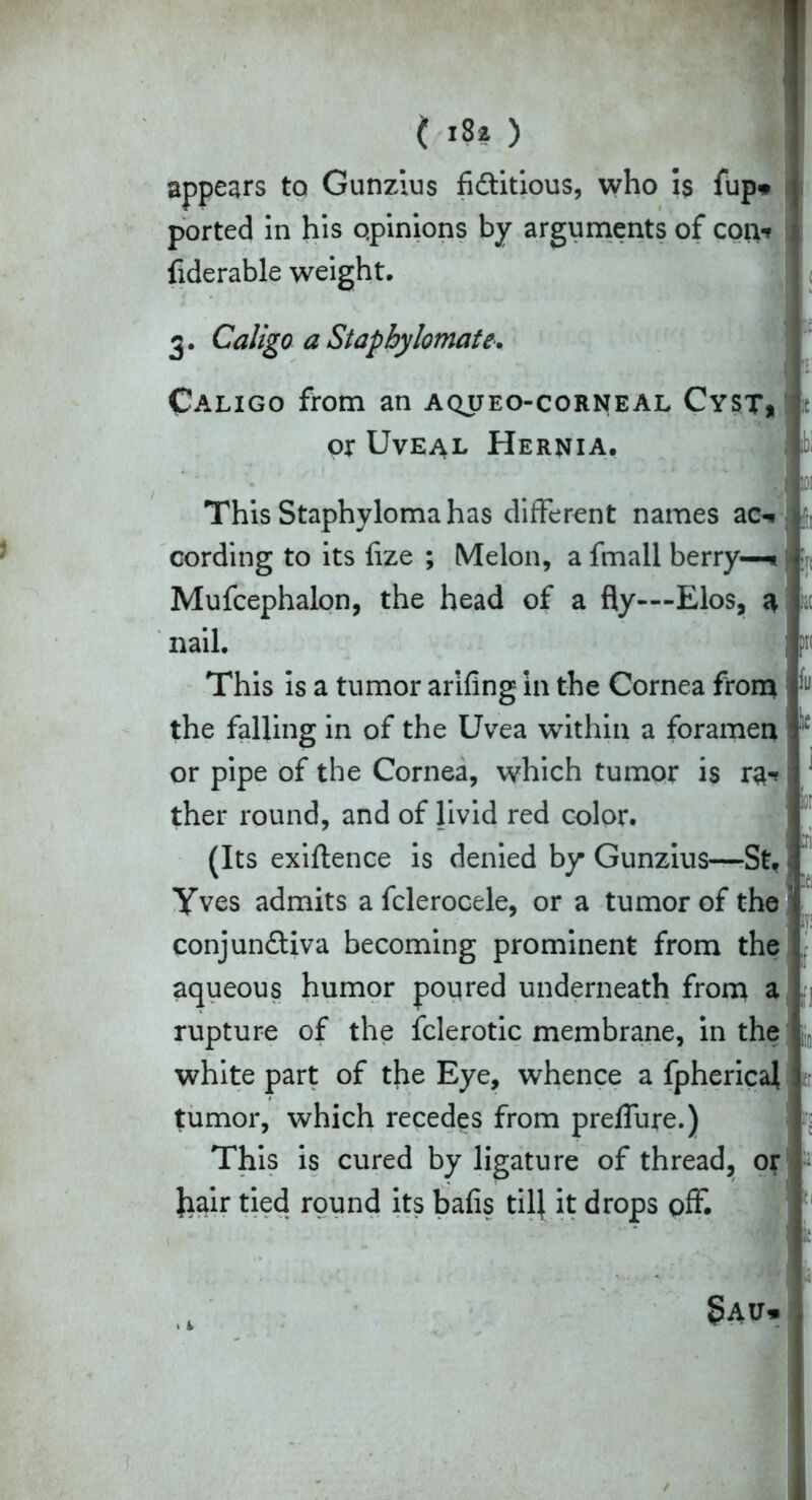 appears to Gunzius fidtitious, who is fup* | ported in his opinions by arguments of con* I fiderable weight, 3. Caligo a Stapbylomate. Caligo from an aqueo-corneal Cyst, or Uveal Hernia, V This Staphyloma has different names ac^. cording to its fize ; Melon, a fmall berry—* Mufcephalon, the head of a fly—Elos, a nail. This is a tumor arifing in the Cornea from the falling in of the Uvea within a foramen or pipe of the Cornea, which tumor is ra-? ‘ ther round, and of livid red color. (Its exiftence is denied by Gunzius—-St, i Yves admits a fclerocele, or a tumor of the conjunctiva becoming prominent from the aqueous humor poured underneath from a rupture of the fclerotic membrane, in the white part of the Eye, whence a fpherical tumor, which recedes from prelfure.) This is cured by ligature of thread, or Jiair tied round its bafis till it drops off.