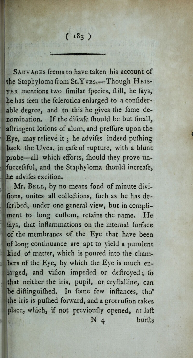 Sauvages feems to have taken his account of the Staphyloma from Sx.Yves.—Though Heis- ter mentions two fimilar fpecies, ftill, he fays, (he has feen the fclerotica enlarged to a confider- able degree, and to this he gives the fame de- nomination. If the difeafe fhould be but fmall, aflringent lotions of alum, and preflure upon the Eye, may relieve it • he advifes indeed pufhing back the Uvea, in cafe of rupture, with a blunt probe—all which efforts, fhould they prove un- fuccefsful, and the Staphyloma fhould increafe, he advifes excifion. Mr. Bell, by no means fond of minute divi- fions, unites all collections, fuch as he has de- fcribed, under one general view, but in compli- ment to long cuftom, retains the name. He fays, that inflammations on the internal furface of the membranes of the Eye that have been of long continuance are apt to yield a purulent kind of matter, which is poured into the cham- bers of the Eye, by which the Eye is much en- larged, and vifion impeded or deftroyed j fo that neither the iris, pupil, or cryftalline, can be diftinguillied. In fome few inftances, tho* the iris is pulhed forward, and a protrufion takes place* which, if not previoufly opened, at laft
