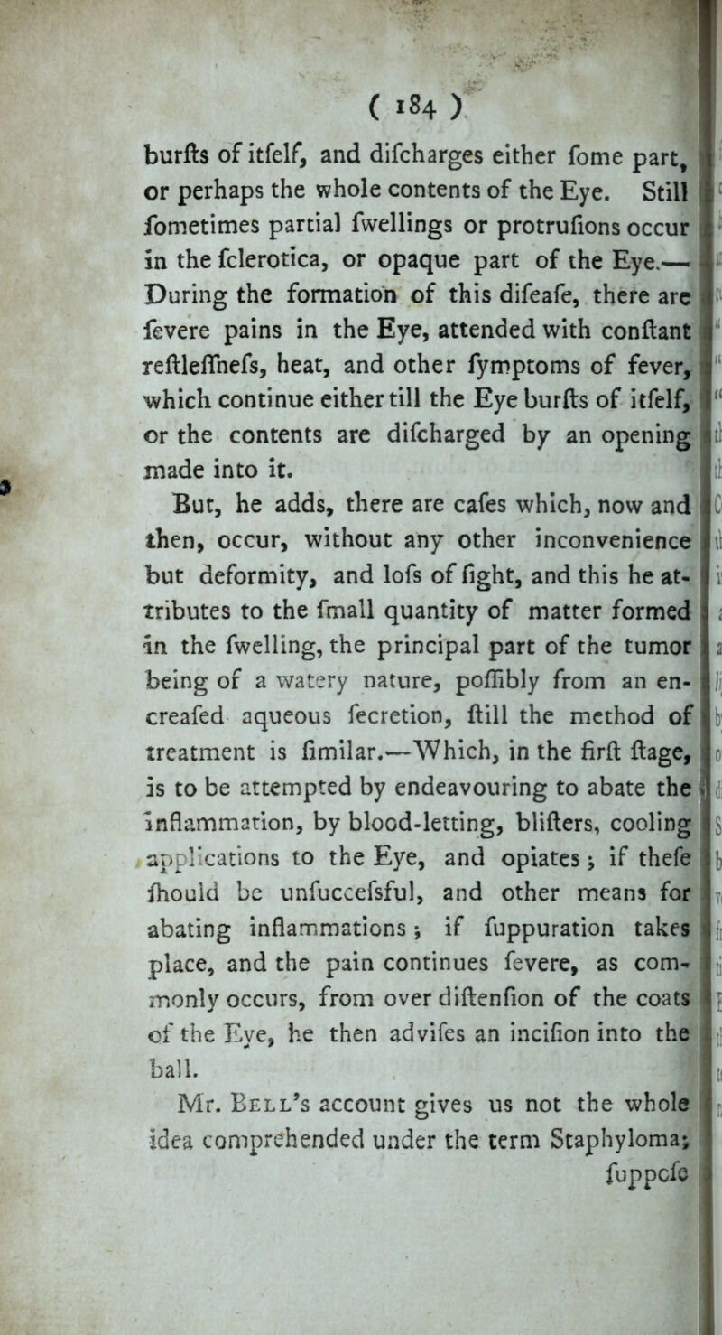 burfts of itfelf, and difcharges either fome part, or perhaps the whole contents of the Eye. Still fometimes partial fwellings or protrufions occur in the fclerotica, or opaque part of the Eye,— During the formation of this difeafe, there are fevere pains in the Eye, attended with conflant ; reftleflhefs, heat, and other fymptoms of fever, which continue either till the Eye burfts of itfelf, or the contents are discharged by an opening tl made into it. But, he adds, there are cafes which, now and then, occur, without any other inconvenience il but deformity, and lofs of fight, and this he at- tributes to the fmall quantity of matter formed in the Swelling, the principal part of the tumor being of a watery nature, poflibly from an en- ]i, creafed aqueous Secretion, ftill the method of treatment is fimilar.—Which, in the firft ftage, o is to be attempted by endeavouring to abate the ■ inflammation, by blood-letting, blifters, cooling | $ applications to the Eye, and opiates; if thefe {, ihouid be unfuccefsful, and other means for abating inflammations; if fuppuration takes place, and the pain continues fevere, as com- t; monly occurs, from over diftenfion of the coats of the Eye, he then advifes an incifion into the ball. ” 4 Mr. Bell’s account gives us not the whole idea comprehended under the term Staphyloma;