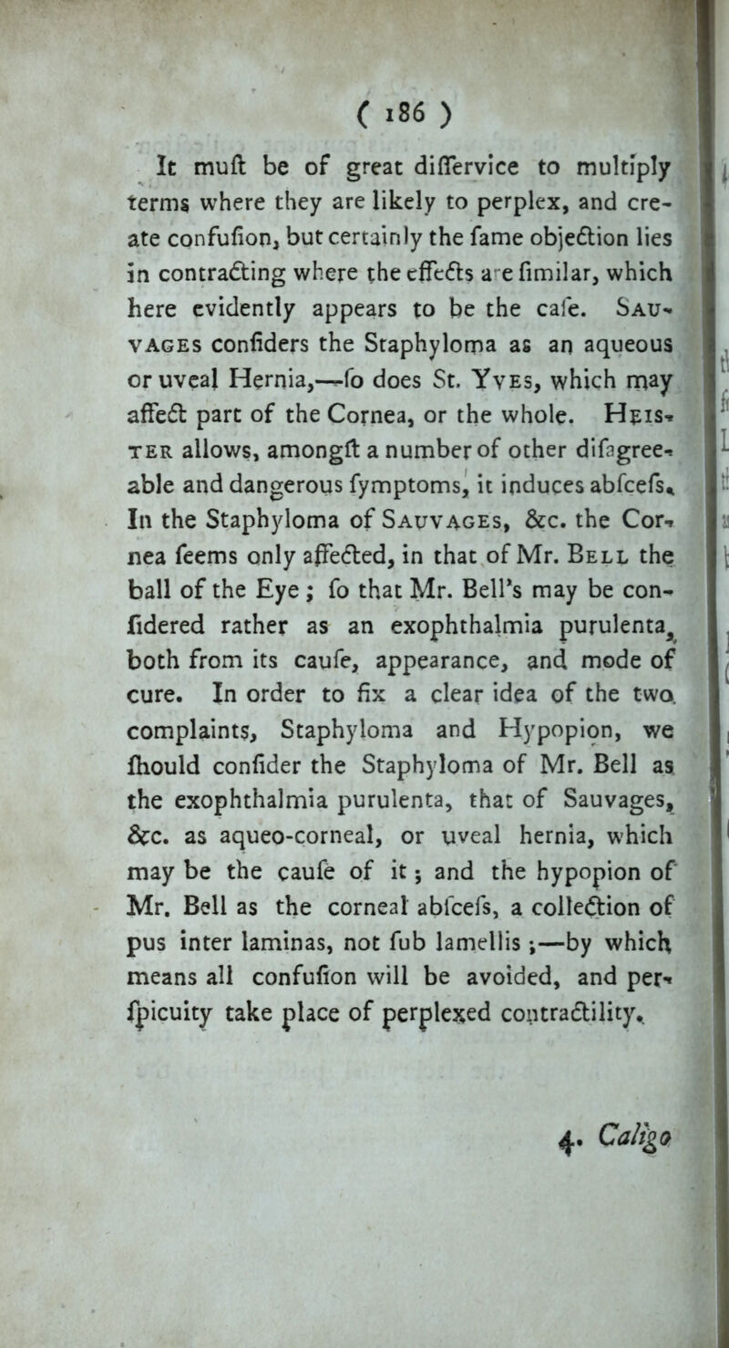 p V'  'W (186 > It muft be of great diflervice to multiply terms where they are likely to perplex, and cre- ate confufion, but certainly the fame objection lies in contracting where the cfFe&s a efimilar, which here evidently appears to be the cale. Sau- vages confiders the Staphyloma as an aqueous or uveal Hernia,—fo does St. Yves, which may affedt part of the Cornea, or the whole. Heis-* ter allows, amongft a number of other difbgree-, able and dangerous fymptoms, it induces abfeefs* In the Staphyloma of Salvages, &c. the Cor-, nea feems only afFe&ed, in that of Mr. Bell the ball of the Eye; fo that Mr. Bell’s may be con- fidered rather as an exophthalmia purulenta, both from its caufe, appearance, and mode of cure. In order to fix a clear idea of the two. complaints. Staphyloma and Hypopion, we fhould confider the Staphyloma of Mr. Bell as the exophthalmia purulenta, that of Sauvages, &c. as aqueo-corneal, or uveal hernia, which may be the caufe of it; and the hypopion of Mr. Bell as the corneal ablcefs, a collection of pus inter laminas, not fub lamellis;—by which means all confufion will be avoided, and per-» fpicuity take place of perplexed contractility,. 4. Caligo