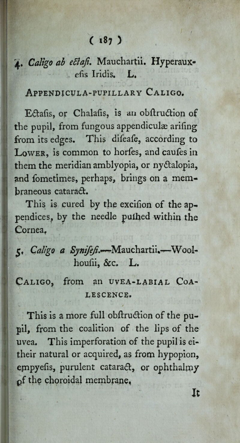 ( *8? ) r y ri, Caligo ab ettaji. Mauchartii. Hyperaux- efis Iridis. L. Appendicvla-pupillary Caligo. E&afis, or Chalafis, is an obflrudtion of the pupil, from fungous appendiculae arifing from its edges. This difeafe, according to Lower, is common to horfes, and caufes in them the meridian amblyopia, or nyctalopia, and fometimes, perhaps, brings on a mem- braneous cataract. This is cured by the excifion of the ap- pendices, by the needle pulhed within the Cornea, 5, Caligo a Synifeji.**•Mauchartii,—'Wool- houfii, &c. L. Caligo, from an uvea-labial Coa- lescence. This is a more full obftruCtion of the pu- pil, from the coalition of the lips of the uvea. This imperforation of the pupil is ei- their natural or acquired, as from hypopion, epapyefis, purulent cataradt, or ophthalpay pf the choroidal membrane.