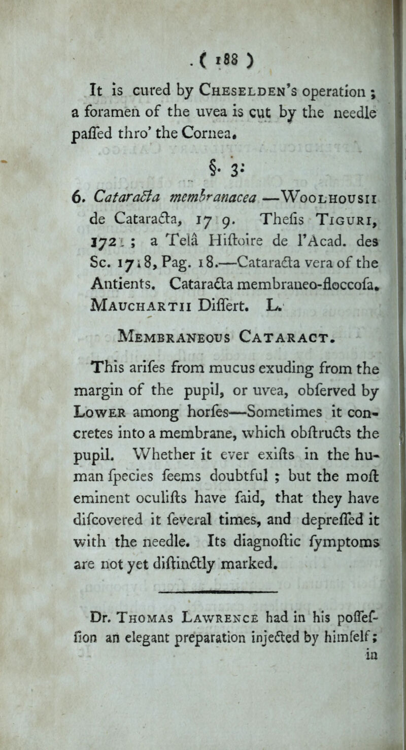 It is cured by Cheselden’s operation ; a foramen of the uvea is cut by the needle paffed thro* the Cornea. 6. Cataratta membranacea —Woolhousii de Catarada, 17 9. Theiis Tiguri, 3721 ; a Tela Hiftoire de l’Acad. des Sc. 1718, Pag. 18.—Catarada vera of the Antients. Catarada membraneo-floccofa. Mauchartii Differt. L. Membraneous Cataract. This arifes from mucus exuding from the margin of the pupil, or uvea, obferved by Lower among horfes—Sometimes it con- cretes into a membrane, which obftruds the pupil. Whether it ever exifts in the hu- man fpecies feems doubtful ; but the moft eminent oculifts have faid, that they have difcovered it feveral times, and depreffed it with the needle. Its diagnoftic fymptoms are not yet diftindly marked. Dr. Thomas Lawrence had in his pofTef- ilon an elegant preparation injeded by himfelf; in