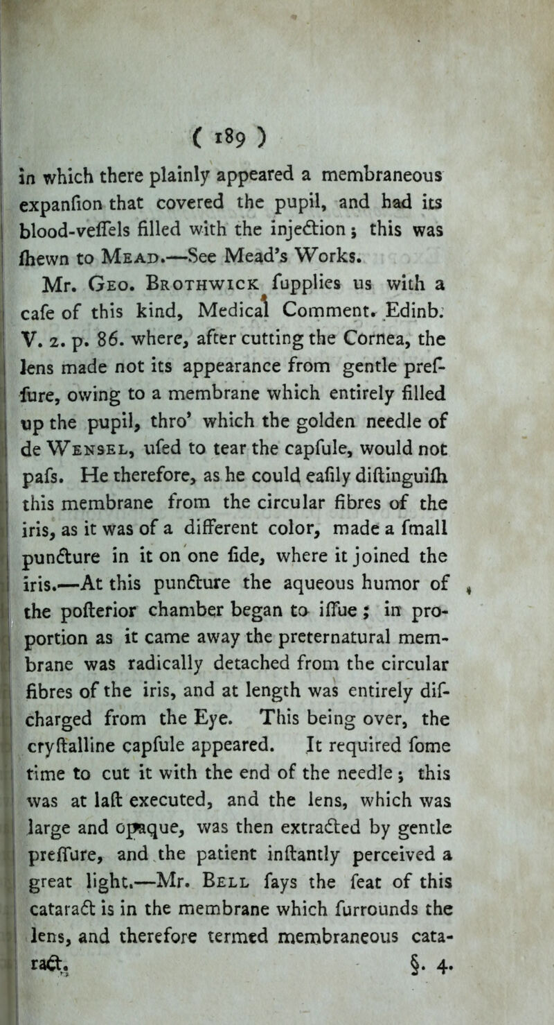( *89 ) in which there plainly appeared a membraneous expanfion that covered the pupil, and had its blood-velTels filled with the injedtion ; this was (hewn to Mead.—See Mead’s Works. Mr. Geo. Brothwick fupplies us with a cafe of this kind. Medical Comment. Edinb. I V. 2. p. 86. where, after cutting the Cornea, the Ilens made not its appearance from gentle pref- fure, owing to a membrane which entirely filled up the pupil, thro* which the golden needle of de Wensel, ufed to tear the capfule, would not pafs. He therefore, as he could eafily diftinguifh Sthis membrane from the circular fibres of the iris, as it was of a different color, made a fmali pundture in it on one fide, where it joined the iris.—At this pundhire the aqueous humor of , the pofterior chamber began to iffue; in pro- portion as it came away the preternatural mem- j brane was radically detached from the circular fibres of the iris, and at length was entirely dif- charged from the Eye. This being over, the 1 cryfialline capfule appeared. It required fome time to cut it with the end of the needle ; this was at laft executed, and the lens, which was i large and opaque, was then extradted by gentle ! preffure, and the patient inftantly perceived a great light.—Mr. Bell fays the feat of this cataradt is in the membrane which furrounds the lens, and therefore termed membraneous cata-