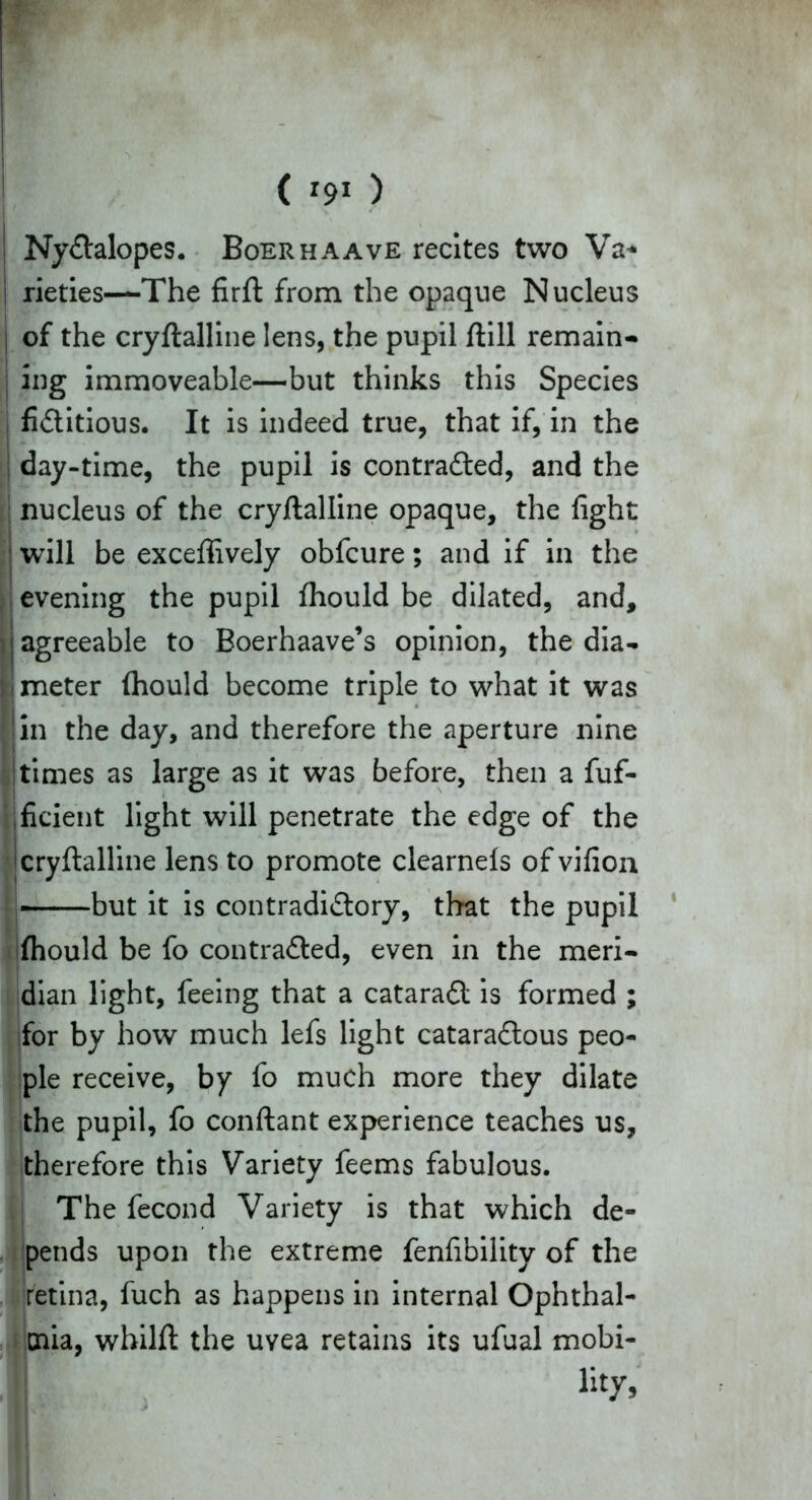 i NyCtalopes. Boerhaave recites two Va* rieties—The firft from the opaque Nucleus j of the cryftalline lens, the pupil ftill remain- ing immoveable—but thinks this Species fictitious. It is indeed true, that if, in the ; day-time, the pupil is contracted, and the nucleus of the cryftalline opaque, the fight will be exceffively obfcure; and if in the evening the pupil fhould be dilated, and, ! agreeable to Boerhaave’s opinion, the dia- ; i meter fhould become triple to what it was in the day, and therefore the aperture nine times as large as it was before, then a fuf- jficient light will penetrate the edge of the cryftalline lens to promote clearnefs ofvifion but it is contradictory, that the pupil fhould be fo contracted, even in the meri- dian light, feeing that a cataraCt is formed ; for by how much lefs light cataraCtous peo- ple receive, by fo much more they dilate the pupil, fo conftant experience teaches us, therefore this Variety feems fabulous. The fecond Variety is that which de- pends upon the extreme fenfibility of the retina, fuch as happens in internal Ophthal- mia, whilft the uvea retains its ufual mobi- lity,