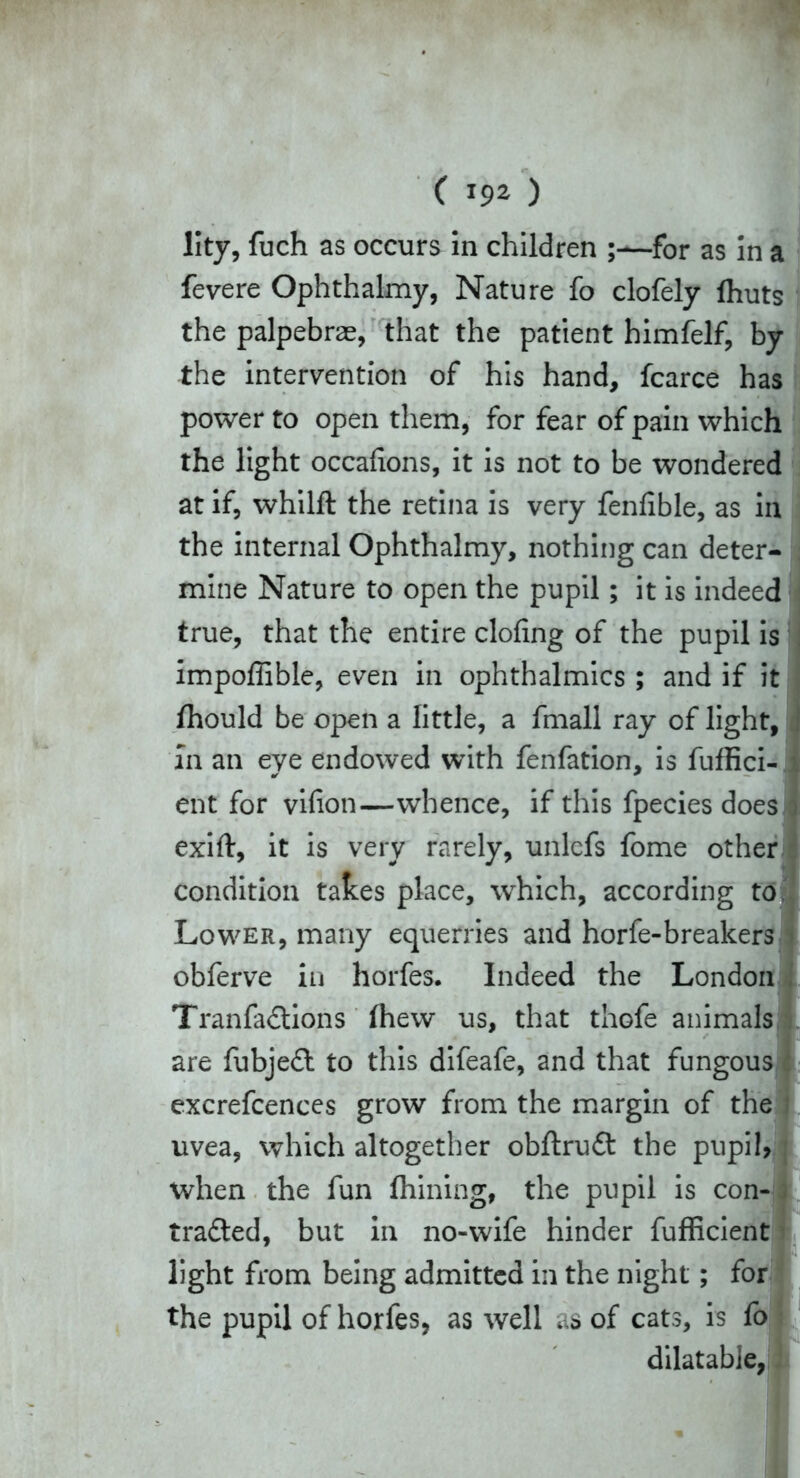 Iky, fuch as occurs in children ;—for as in a fevere Ophthakny, Nature fo clofely Ihuts the palpebras, that the patient himfelf, by the intervention of his hand, fcarce has power to open them, for fear of pain which the light occafions, it is not to be wondered at if, whilft the retina is very fenfible, as in the internal Ophthalmy, nothing can deter- mine Nature to open the pupil; it is indeed true, that the entire doling of the pupil is impoffible, even in ophthalmics ; and if it fhould be open a little, a fmall ray of light, In an eye endowed with fenfation, is fuffici ent for vifion—whence, if this fpecies does exift, it is very rarely, unlcfs fome other condition takes place, which, according to Lower, many equerries and horfe-breakers obferve in horfes. Indeed the London TranfaCtions (hew us, that thofe animals are fubjeCt to this difeafe, and that fungous excrefcences grow from the margin of the uvea, which altogether obftruCt the pupil when the fun Aiming, the pupil is con- tracted, but in no-wife hinder fufficient light from being admitted in the night; for the pupil of horfes, as well as of cats, is fo dilatable-
