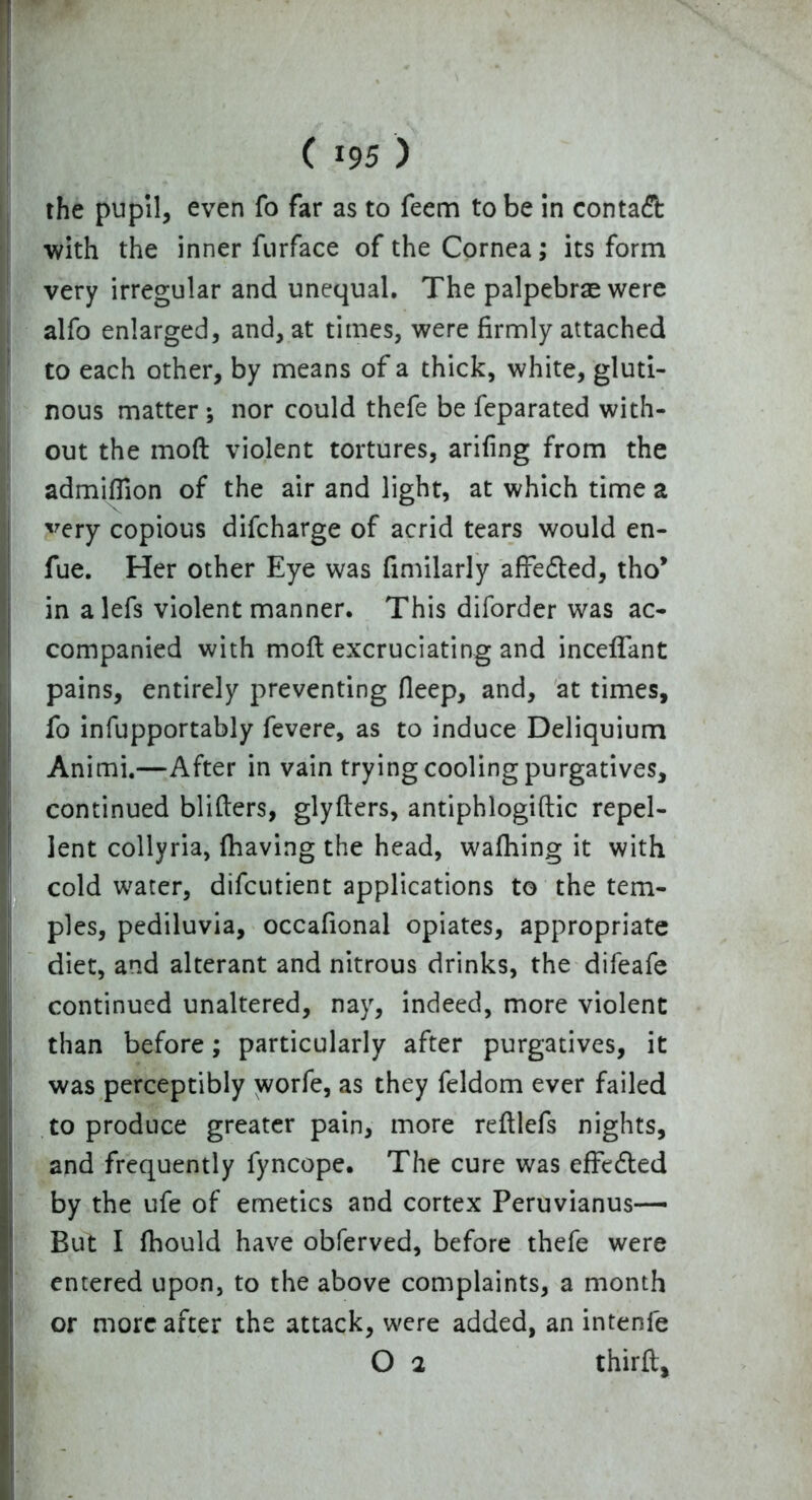 1 * ■ ( 195 ) the pupil, even fo far as to feem to be in contact with the inner furface of the Cornea; its form very irregular and unequal. The palpebras were alfo enlarged, and, at times, were firmly attached to each other, by means of a thick, white, gluti- nous matter ; nor could thefe be feparated with- out the mod violent tortures, arifing from the admiflion of the air and light, at which time a very copious difcharge of acrid tears would en- fue. Her other Eye was fimilarly afFedled, tho* in alefs violent manner. This diforder was ac- companied with mod excruciating and incedant pains, entirely preventing fleep, and, at times, fo infupportably fevere, as to induce Deliquium Animi.—After in vain trying cooling purgatives, continued bliders, glyders, antiphlogidic repel- lent collyria, (having the head, wafhing it with cold water, difcutient applications to the tem- ples, pediluvia, occafional opiates, appropriate diet, and alterant and nitrous drinks, the difeafe continued unaltered, nay, indeed, more violent than before; particularly after purgatives, it was perceptibly worfe, as they feldom ever failed to produce greater pain, more redlefs nights, and frequently fyncope. The cure was effected by the ufe of emetics and cortex Peruvianus— But I fhould have obferved, before thefe were entered upon, to the above complaints, a month or more after the attack, were added, an intenfe