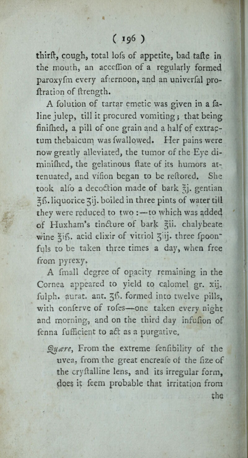 « C 196 ) thirft, cough, total lofs of appetite, bad tafte in the mouth, an accefilon of a regularly formed paroxyfm every afternoon, and an univerfal pro- bation of (trength. A folution of tartar emetic was given in a fa- line julep, till it procured vomiting; that being finifhed, a pill of one grain and a half of extrap- tum thebaicum was (wallowed. Her pains were now greatly alleviated, the tumor of the Eye di- minifhed, the gelatinous ftate of its humors at- tenuated, and vifion began to be reftored. She took alfo a deco&ion made of bark §j. gentian ^f5.liquorice jij. boiled in three pints of water till they were reduced to two to which was added of Huxham’s tin&ure of bark ^ii. chalybeate wine §if>. acid elixir of vitriol J ij. three fpoon* fuls to be taken three times a day, when free from pyrexy. A fmall degree of opacity remaining in the Cornea appeared to yield to calomel gr. xij. fulph. aurat. ant. jfh formed into twelve pills, with conferve of rofes—one taken every night and morning, and on the third day infufion of fenna fufficient to a£t as a purgative. Gjuare^ From the extreme fenfibility of the uvea, from the great encreafe of the fize of the cryftalline lens, and its irregular form, does it feem probable that irritation from