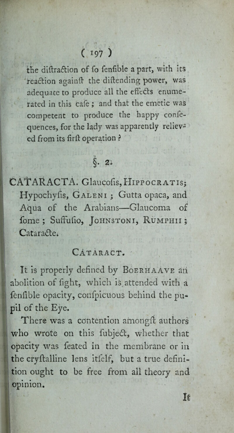 the diftra&ion of fo fenfible a part, with its “reaction againft the diftending power, was adequate to produce all the effcdts enume- rated in this cafe ; and that the emetic was competent to produce the happy confe- quences, for the lady was apparently reliev- ed from its fir ft operation ? §• 2o CATARACTA. Glaucofis,Hippocratis; Hypochyfis, Galeni ; Gutta opaca, and Aqua of the Arabians—Glaucoma of fome ; Suffufio, Johnstoni, Rumphii $ Catara&e. Cataract. It is properly defined by Boerhaave ah abolition of fight, which is attended with a fenfible opacity, confpicuous behind the pu- pil of the Eye. There was a contention amorigflt authors who wrote on this fubjeft, whether that opacity was feated in the membrane or in the cryftalline lens itfelf, but a true defini- tion ought to be free from all theory and opinion. It