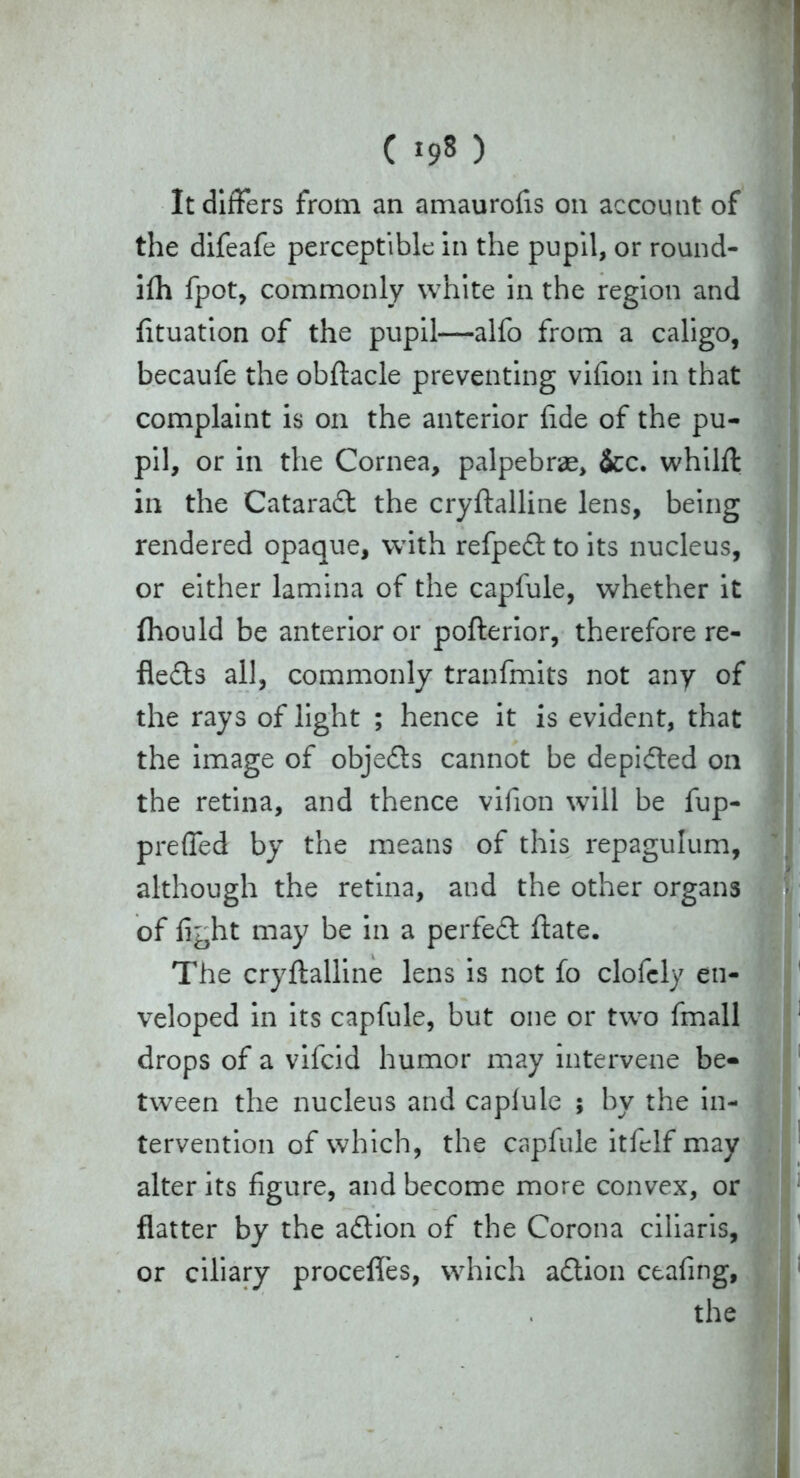 It differs from an amaurofis on account of the difeafe perceptible in the pupil, or round- ifh fpot, commonly white in the region and fituation of the pupil—alfo from a caligo, becaufe the obftacle preventing vifion in that complaint is on the anterior fide of the pu- pil, or in the Cornea, palpebrae, &c. whilft in the Cataraft the cryftalline lens, being rendered opaque, with refpeCt to its nucleus, or either lamina of the capfule, whether it fhould be anterior or pofterior, therefore re- flects all, commonly tranfmits not any of the rays of light ; hence it is evident, that the image of objects cannot be depicted on the retina, and thence vifion will be fup- preffed by the means of this repagulum, although the retina, and the other organs of fight may be in a perfeCt ftate. The cryftalline lens is not fo clofcly en- veloped in its capfule, but one or two fmall drops of a vifcid humor may intervene be- tween the nucleus and caplule ; by the in- tervention of which, the capfule itfelf may alter its figure, and become more convex, or flatter by the adtion of the Corona ciliaris, or ciliary procefles, which aCtion ceafing,