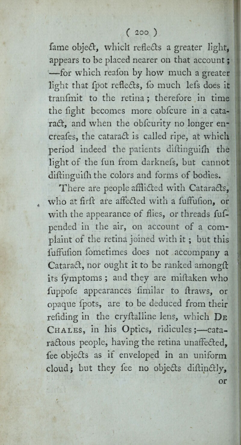 fame objeCt, which reflects a greater light, appears to be placed nearer on that account; —for which reafon by how much a greater light that fpot reflects, fo much lefs does it tranfmit to the retina ; therefore in time the fight becomes more obfcure in a cata- ract, and when the obfcurity no longer en- creafes, the cataraCt is called ripe, at which period indeed the patients diftinguifli the light of the fun from darknefs, but cannot diftinguifli the colors and forms of bodies. There are people afHiCted with CataraCts, 4 who at firft are affeCted with a fuffufion, or with the appearance of flies, or threads fuf- pended in the air, on account of a com- plaint of the retina joined with it ; but this fuffufion fometimes does not accompany a CataraCt, nor ought it to be ranked amongft its fymptoms ; and they are miftaken who fuppofe appearances fimilar to ftraws, or opaque fpots, are to be deduced from their reftding in the cryftalline lens, which De Chales, in his Optics, ridicules;—cata- rattous people, having the retina unaffected, fee objeCts as if enveloped in an uniform cloud; but they fee no objects diftinCtly, or