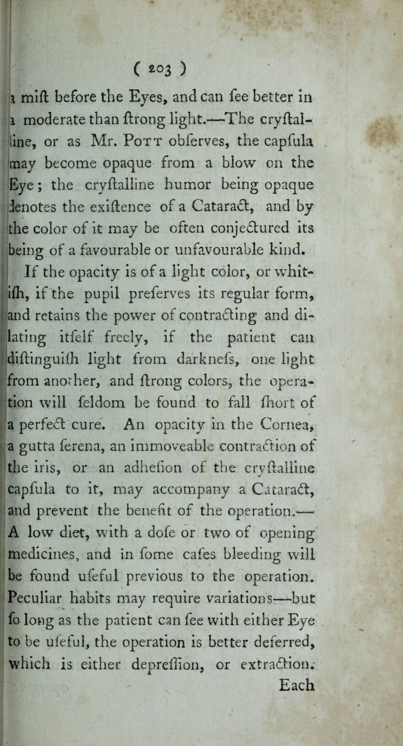 ( ) i mift before the Eyes, and can fee better in i moderate than ftrong light.—The cryftal- line, or as Mr. Pott obferves, the capfula may become opaque from a blow on the Eye; the cryftalline humor being opaque denotes the exigence of a CataraCt, and by the color of it may be often conjeCtured its being of a favourable or unfavourable kind. If the opacity is of a light color, or whit- ilh, if the pupil preferves its regular form, band retains the power of contracting and di- [dating itfelf freely, if the patient can diftinguilh light from darknefs, one light from another, and ftrong colors, the opera- tion will feldom be found to fall fhort of a perfeCt cure. An opacity in the Cornea, a gutta ferena, an immoveable contraction of the iris, or an adhefion of the cryftalline capfula to it, may accompany a CataraCt, and prevent the benefit of the operation.— A low diet, with a dofe or two of opening medicines, and in fome cafes bleeding wall be found ufeful previous to the operation. Peculiar habits may require variations—but fo long as the patient can fee with either Eye to be ufeful, the operation is better deferred, which is either depreffion, or extraction; Each