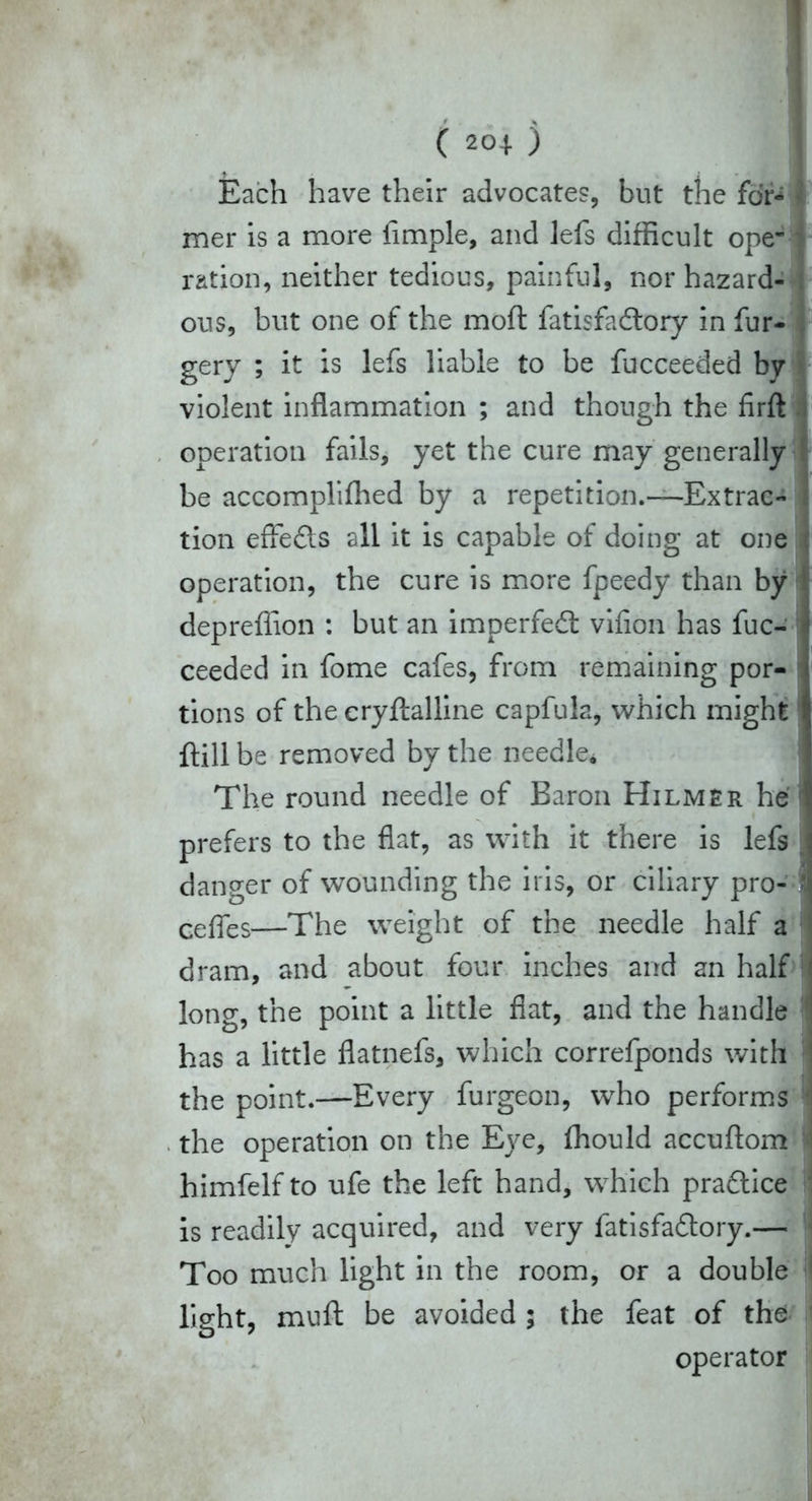 1 C 2°4) Each have their advocates, but the for- mer is a more Ample, and lefs difficult ope- ration, neither tedious, painful, nor hazard- ous, but one of the moft fatisfadtory in fur- gery ; it is lefs liable to be fucceeded by violent inflammation ; and though the firft operation fails, yet the cure may generally be accomplilhed by a repetition.—Extrac- tion effects all it is capable of doing at one operation, the cure is more fpeedy than by depreffion : but an imperfedt vifion has fuc- ceeded in fome cafes, from remaining por- tions of the cryftalline capfuls, which might ftill be removed by the needle* The round needle of Baron Hilmer he* prefers to the flat, as with it there is lefs | danger of wounding the iris, or ciliary pro- 1 cefies—The weight of the needle half a dram, and about four inches and sn half long, the point a little flat, and the handle has a little flatnefs, which correfponds with i the point.—Every furgeon, who performs i the operation on the Eye, fhould accuftom i himfelf to ufe the left hand, which pradtice ' is readily acquired, and very fatisfadtory.— Too much light in the room, or a double lieht, muft be avoided ; the feat of the operator