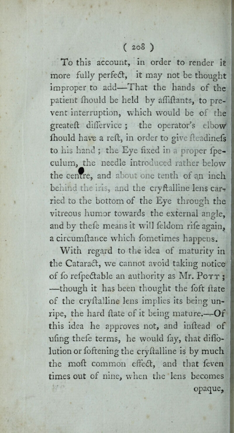 To this account, in order to render it more fully perfedt, it may not be thought improper to add—That the hands of the patient fhould be held by affiftants, to pre- vent interruption, which would be of the greateft differvice; the operator’s elbow fhould have a reft, in order to give fteadinefs to his hand ; the Eye fixed in a proper fpe- culum, the needle introduced rather below the centre, and about one tenth of an inch behind the iris, and the cryftalline lens car? ried to the bottom of the Eye through the vitreous humor towards the external angle, and by thefe means it will feldom rife again, acircumftance which fometimes happens. With regard to the idea of maturity in the Cataradt, we cannot avoid taking notice of fo refpedtable an authority as Mr. Pott ; —though it has been thought the foft itate of the cryftalline lens implies its being un- ripe, the hard ftate of it being mature.~Of this idea he approves not, and inftead of ufing thefe terms, he would fay, that diflo- lution or foftening the cryftalline is by much the moft common effedh and that feven times out of nine, when the lens becomes opaque,