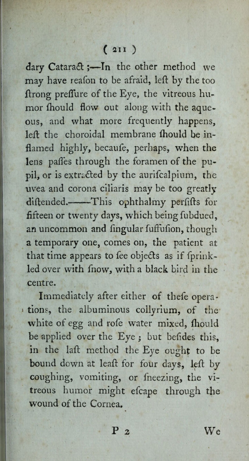dary Cataraft ;—In the other method we may have reafon to be afraid, left by the too ftrong preflure of the Eye, the vitreous hu- mor fhould flow out along with the aque- ous, and what more frequently happens, left the choroidal membrane fhould be in- flamed highly, becaufe, perhaps, when the lens pafles through the foramen of the pu- pil, or is extracted by the aurifcalpium, the uvea and corona ciliaris may be too greatly diftended. This ophthalmy perfifts for fifteen or twenty days, which being fubdued, an uncommon and Angular fuftufion, though a temporary one, comes on, the patient at that time appears to fee objects as if fprink- led over with fnow, with a black bird in the centre. Immediately after either of thefe opera- » tions, the albuminous collyrium, of the white of egg and rofe water mixed, fhould be applied over the Eye but befides this, in the laft method the Eye ought to be bound down at leaft for four days, left by coughing, vomiting, or fneezing, the vi- treous humor might efcape through the wound of the Cornea. P 2 We