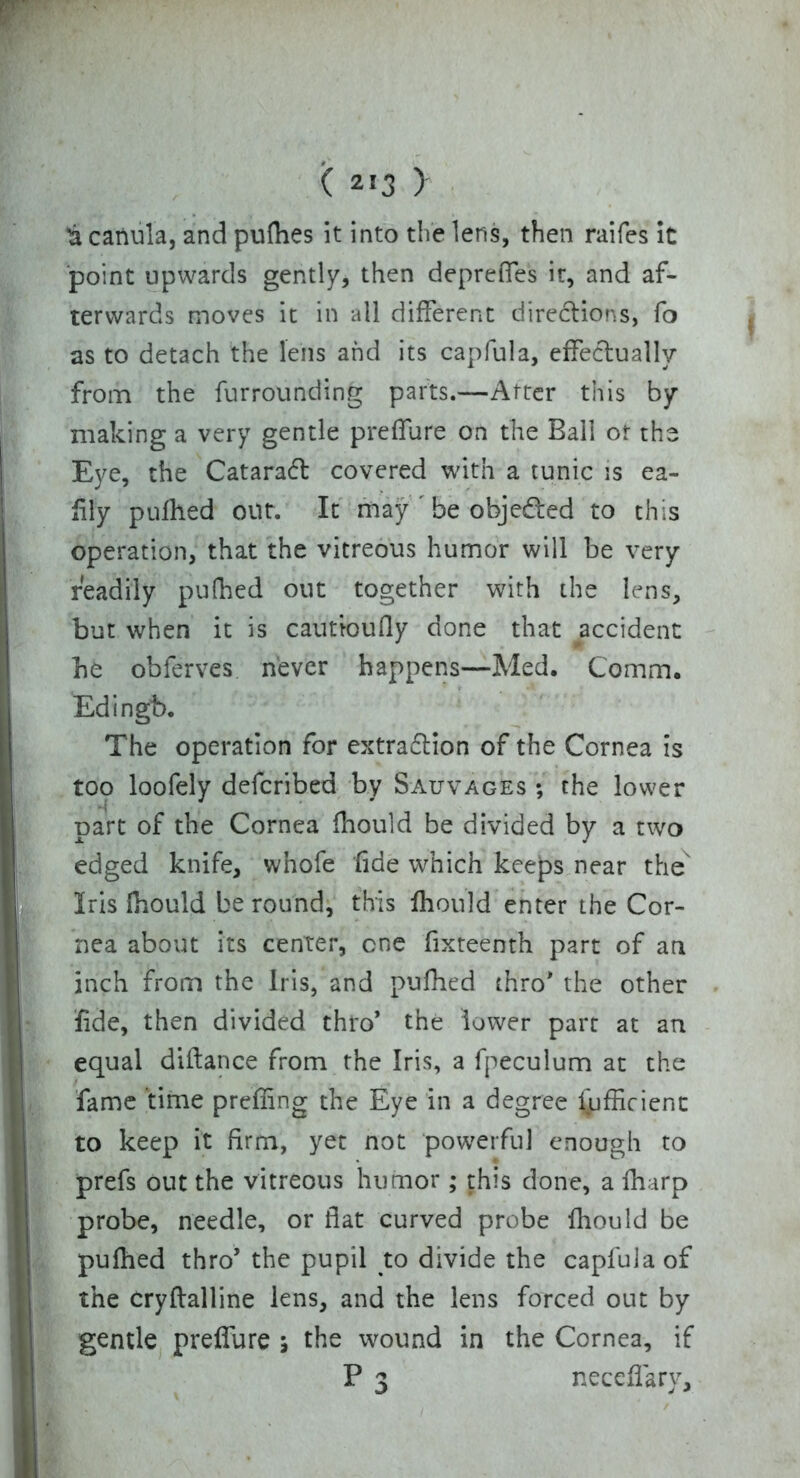 'a cariula, and pufhes it into the lens, then raifes it point upwards gently, then depreffes it, and af- terwards moves it in all different directions, fo as to detach the lens and its capfula, effectually from the furrounding parts.—After this by- making a very gentle preffure on the Ball of the Eye, the Cataract covered with a tunic is ea- fily pufhed out. It may ' be objected to this operation, that the vitreous humor will be very readily pufhed out together with the lens, but when it is cautioufly done that accident he ob ferves never happens—Med. Comm. Edingb. The operation for extra£lion of the Cornea is too loofely defcribed by Sauvages ; the lower part of the Cornea fhould be divided by a rwo edged knife, whofe fide which keeps near the Iris fhould be round, this fhould enter the Cor- nea about its center, one fixteenth part of an inch from the Iris, and pufhed thro* the other fide, then divided thro* the lower part at an equal diftance from the Iris, a fpeculum at the fame time preffing the Eye in a degree Sufficient to keep it firm, yet not powerful enough to prefs out the vitreous humor; this done, a fharp probe, needle, or fiat curved probe fhould be pufhed thro* the pupil to divide the capfula of the cryfialline lens, and the lens forced out by gentle preffure 5 the wound in the Cornea, if P 3 neceffary.