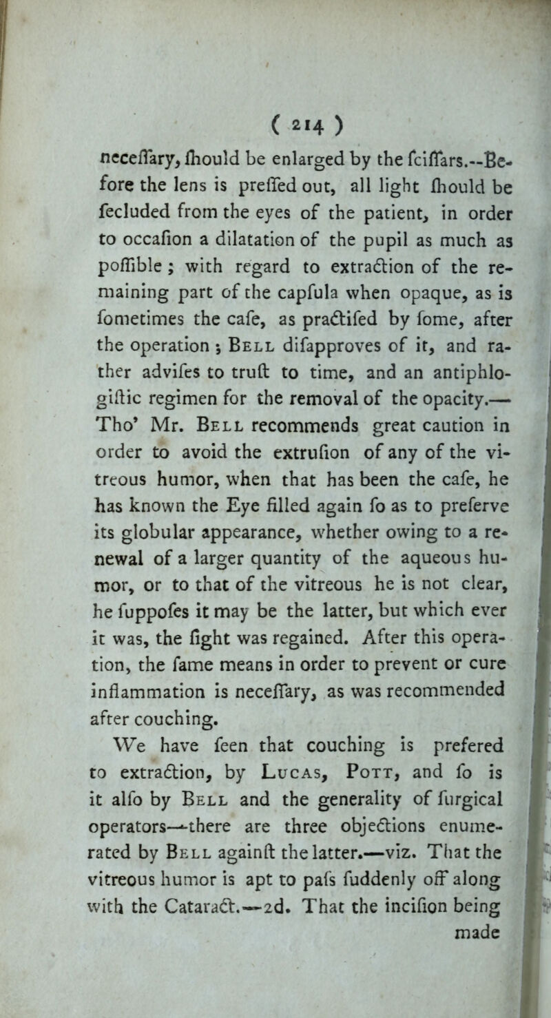 neceffary, fhould be enlarged by the fclflars.—Be- fore the lens is preffed out, all light fhould be fecluded from the eyes of the patient, in order to occafion a dilatation of the pupil as much as pofTible ; with regard to extraction of the re- maining part of the capfula when opaque, as is fometimes the cafe, as praCtifed by fome, after the operation *, Bell difapproves of it, and ra- ther advifes to truft to time, and an antiphlo- giftic regimen for the removal of the opacity.— Tho’ Mr. Bell recommends great caution in order to avoid the extrufion of any of the vi- treous humor, when that has been the cafe, he has known the Eye filled again fo as to preferve its globular appearance, whether owing to a re- newal of a larger quantity of the aqueous hu- mor, or to that of the vitreous he is not clear, he luppofes it may be the latter, but which ever it was, the fight was regained. After this opera- tion, the fame means in order to prevent or cure inflammation is neceffary, as was recommended after couching. We have feen that couching is prefered to extraction, by Lucas, Pott, and fo is it alfo by Bell and the generality of furgical operators—*-there are three objections enume- rated by Bell againft the latter.—viz. That the vitreous humor is apt to pafs fuddenly off* along with the CataraCt.—2d. That the inciflon being made