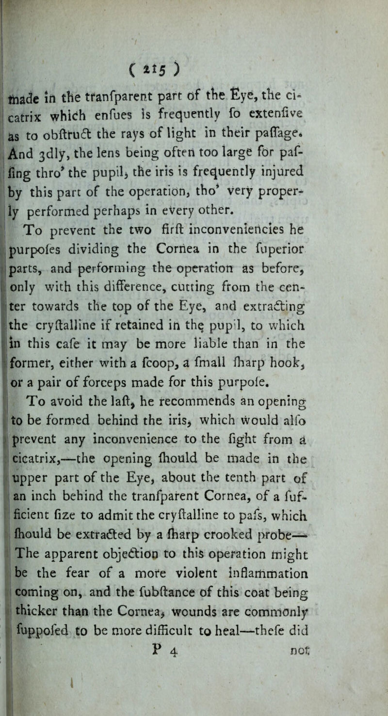 tnade in the tfanfparent part of the Eye, the ci- catrix which enfues is frequently fo extenfive as to obftrutt the rays of light in their paffage* And 3<dly, the lens being often too large for paf- fing thro’ the pupil3 the iris is frequently injured by this part of the operation, tho’ very proper- ly performed perhaps in every other. To prevent the two firft inconveniericies he purpofes dividing the Cornea in the fuperior parts, and performing the operation as before, only with this difference, cutting from the cen- ter towards the top of the Eye, and extracting the cryftalline if retained in thq pup;l, to which in this cafe it may be more liable than in the former, either with a fcoop, a fmall fharp hook, or a pair of forceps made for this purpole. To avoid the laft, he recommends an opening to be formed behind the iris* which would alfo prevent any inconvenience to the fight from a cicatrix,—the opening fhould be made in the upper part of the Eye, about the tenth part of an inch behind the tranfparent Cornea, of a fuf- ficient fize to admit the cryftalline to pafs, which fhould be extracted by a fharp crooked probe— The apparent objection to this operation might be the fear of a more violent inflammation coming on, and the fubftance of this coat being thicker than the Cornea, wounds are commonly fuppofed to be more difficult to heal—thefe did P 4 not 1