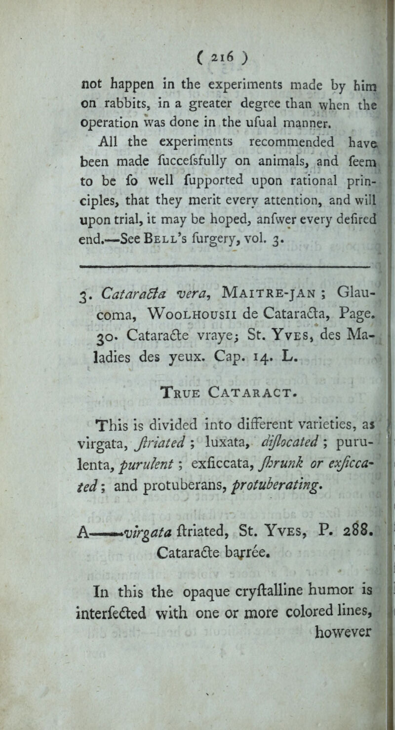 not happen in the experiments made by him on rabbits, in a greater degree than when the operation was done in the ufual manner. All the experiments recommended have, been made fuccefsfully on animals, and feem to be fo well fupported upon rational prin- ciples, that they merit every attention, and will upon trial, it may be hoped, anfwer every defired end.—See Bell’s furgery, vol. 3. 3. Cataraffa vera, Maitre-jan ; Glau- coma, Woolhousii de Cataradta, Page. 30. Cataradle vraye; St. Yves, des Ma- ladies des yeux. Cap. 14. L. True Cataract. This is divided into different varieties, as I virgata, Jlriated ; luxata, diflocated; puru- j lenta, purulent; exficcata, Jhrunk or exficca- • ted; and protuberans, protuberating. A———virgata ftriated, St. Yves, P. 288. Cataraftc bailee. In this the opaque cryftalline humor is interfered with one or more colored lines, however