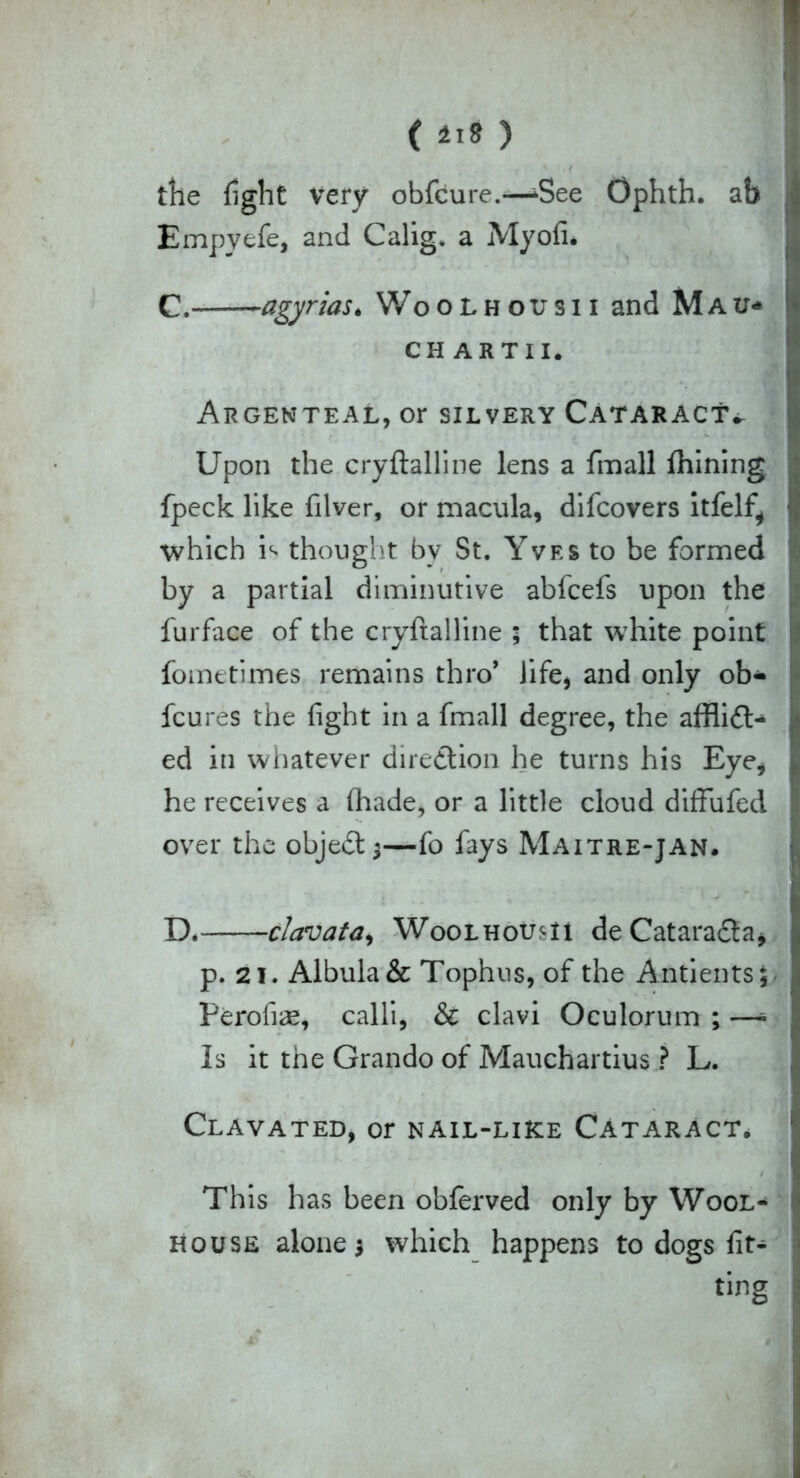 the fight Very obfcure.-—CSee Ophth. ab Empyefe, and Calig. a Myofi. C. agyrias. Woolhousii and Mau* CHARTII. Argenteal, or silvery Cataract^ Upon the cryftalline lens a fmall ftiining fpeck like filver, or macula, difcovers itfelf, which ithought bv St. Yves to be formed by a partial diminutive abfcefs upon the furface of the cryftalline ; that white point fometimes remains thro* Jife, and only ob- fcures the fight in a fmall degree, the afflict- ed in whatever direction he turns his Eye, he receives a (hade, or a little cloud diffufed over the objeCt 3—fo fays Maitre-jan. D. clavata, WooLHoum deCatara&a, p. 21. Albula & Tophus, of the Antients; Perofiae, calli, & clavi Oculorum ; —- Is it the Grando of Mauchartius ? L. Clavated, or nail-like Cataract. This has been obferved only by Wool- house alone 5 which happens to dogs fit- ting