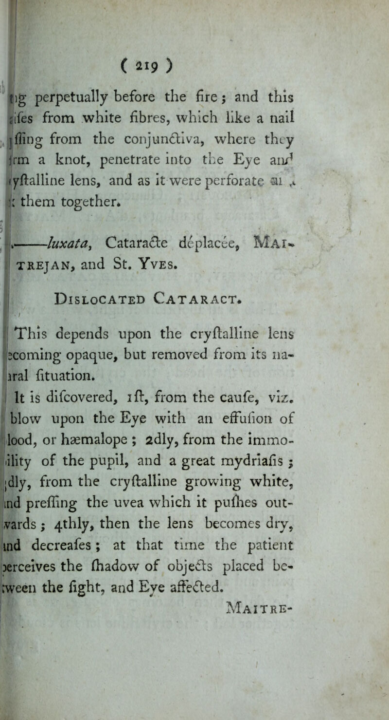 I (219) Ug perpetually before the fire $ and this fifes from white fibres, which like a nail fling from the conjundiva, where they jrm a knot, penetrate into the Eye and yftalline lens, and as it were perforate ai them together* L luxata, Catarade deplacee, Mai*. trejan, and St. Yves. Dislocated Cataract. E / This depends upon the cryftalline lens ecoming opaque, but removed from its 11a- iral fituation. I It is dilcovered, ift, from the caufe, viz. blow upon the Eye with an effufion of Hood, or haemalope ; 2dly, from the immo- lility of the pupil, and a great mydriafis ; »dly, from the cryftalline growing white, md prefling the uvea which it pufhes out- vards; 4thly, then the lens becomes dry, md decreafes; at that time the patient jerceives the fliadow of objeds placed be- tween the fight, and Eye affeded. Maitre- 1