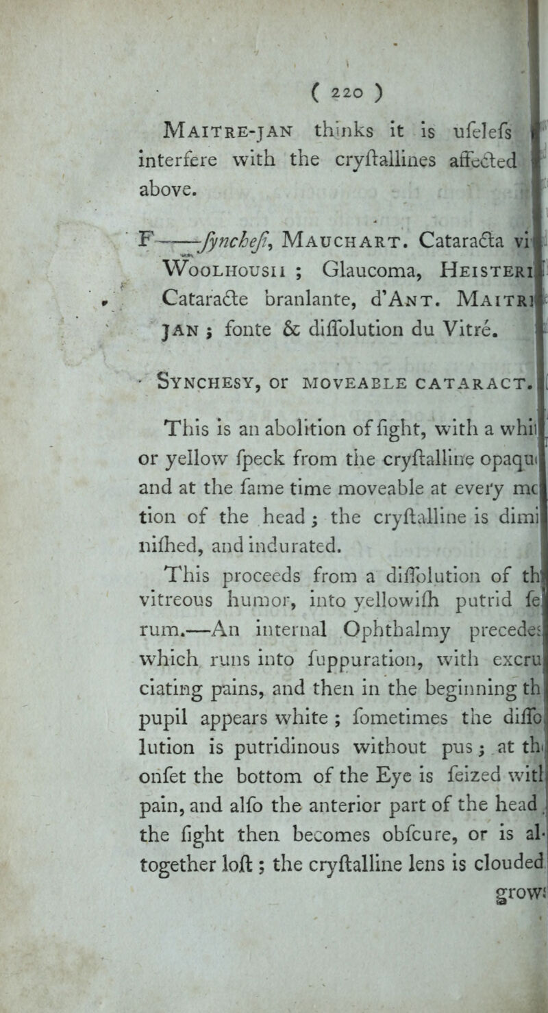 ( \ 1 ( 220 ) Maitre-jan thinks it is ufelefs I interfere with the cryftallines affeded above. M i F -fyncheji, Mauchart. Catarada vi| Woolhousii ; Glaucoma, Heisteri f- Catarade branlante, d’ANT. Maitri, Jan ; fonte & diffolution du Vitre. - Synchesy, or moveable cataract.; This is an abolition of fight, with a whii or yellow fpeck from the cryftalline opaqui and at the fame time moveable at every me tion of the head; the cryftalline is dimi mfhed, and indurated. This proceeds from a diffolution of thl vitreous humor, into yellowifh putrid fe rum.—An internal Ophthalmy precedes which runs into fuppuration, with excru dating pains, and then in the beginning th pupil appears white ; fometimes the diffo, lution is putridinous without pus; at tb onfet the bottom of the Eye is feized witlj pain, and alfo the anterior part of the head the fight then becomes obfeure, or is al- together loft ; the cryftalline lens is clouded grow*